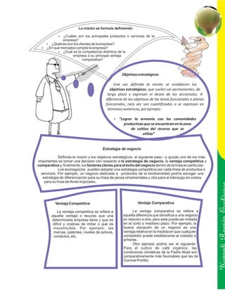 La misión se formula definiendo:

             ? son los principales productos o servicios de la
             ¿Cuáles
               empresa?
  ? ¿Quiénes son los clientes de la empresa?
  ? mercados compite la empresa?
  ¿En qué
        ? la competencia distintiva de la
          ¿Cuál es
                      empresa o su principal ventaja
                          comparativa?



                                                       Objetivos estratégicos

                                               Una vez definida la misión se establecen los
                                             objetivos estratégicos, que suelen ser permanentes, de
                                           largo plazo y expresan el deseo de los accionistas. A
                                          diferencia de los objetivos de las áreas funcionales o planes
                                          funcionales, rara vez son cuantificados o se expresan en
                                           términos numéricos, por ejemplo:

                                                  ? la armonía con las comunidades
                                                  ”Lograr
                                                        productivas que se encuentran en la zona
                                                            de cultivo del recurso que se
                                                                   utiliza”


                                        Estrategia de negocio

              Definida la misión y los objetivos estratégicos, el siguiente paso –y quizás uno de los más
importantes es tomar una decisión con respecto a la estrategia de negocio, la ventaja competitiva o
comparativa y, finalmente, los factores claves para el éxito del negocio dentro de la línea en particular.
              Los econegocios pueden adoptar una estrategia competitiva por cada línea de productos o
  servicios. Por ejemplo, un negocio dedicada a productos de la biodiversidad podría escoger una
   estrategia de diferenciación para su línea de peces ornamentales y otra para el liderazgo en costos
    para su línea de flores tropicales.




           Ventaja Competitiva                                  Ventaja Comparativa

            La ventaja competitiva se refiere a               La ventaja comparativa se refiere a
        aquella ventaja o recurso que una              aquella diferencia que beneficia a una negocio
        determinada empresa tiene y que es
         difícil y costosa de imitar o que es
                                                       en relación a otra, pero esta puede ser imitada
                                                       en el corto o mediano plazo. Por ejemplo, la          Ucayali Región
         insustituible. Por ejemplo, las               buena ubicación de un negocio es una
         marcas, patentes, niveles de activos,         ventaja relativa en la medida en que cualquier
         contactos, etc.                               competidor puede establecerse al costado o
                                                       al frente.
                                                              Otro ejemplo podría ser el siguiente:
                                                       Para el cultivo de café orgánico, las
                                                       condiciones climáticas de la Padre Abad son
                                                       comparativamente más favorables que las de
                                                       Coronel Portillo.
 