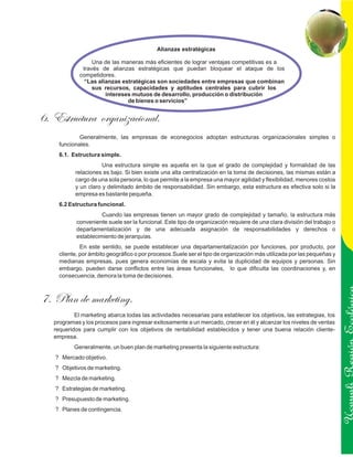 Alianzas estratégicas

                  Una de las maneras más eficientes de lograr ventajas competitivas es a
              través de alianzas estratégicas que puedan bloquear el ataque de los
             competidores.
               “Las alianzas estratégicas son sociedades entre empresas que combinan
                  sus recursos, capacidades y aptitudes centrales para cubrir los
                       intereses mutuos de desarrollo, producción o distribución
                               de bienes o servicios”


6. Estructura organizacional.
             Generalmente, las empresas de econegocios adoptan estructuras organizacionales simples o
     funcionales.
     6.1. Estructura simple.
                      Una estructura simple es aquella en la que el grado de complejidad y formalidad de las
           relaciones es bajo. Si bien existe una alta centralización en la toma de decisiones, las mismas están a
           cargo de una sola persona, lo que permite a la empresa una mayor agilidad y flexibilidad, menores costos
           y un claro y delimitado ámbito de responsabilidad. Sin embargo, esta estructura es efectiva solo si la
           empresa es bastante pequeña.
     6.2 Estructura funcional.
                      Cuando las empresas tienen un mayor grado de complejidad y tamaño, la estructura más
            conveniente suele ser la funcional. Este tipo de organización requiere de una clara división del trabajo o
            departamentalización y de una adecuada asignación de responsabilidades y derechos o
            establecimiento de jerarquías.
              En este sentido, se puede establecer una departamentalización por funciones, por producto, por
     cliente, por ámbito geográfico o por procesos.Suele ser el tipo de organización más utilizada por las pequeñas y
     medianas empresas, pues genera economías de escala y evita la duplicidad de equipos y personas. Sin
     embargo, pueden darse conflictos entre las áreas funcionales, lo que dificulta las coordinaciones y, en
     consecuencia, demora la toma de decisiones.



7. Plan de marketing.
           El marketing abarca todas las actividades necesarias para establecer los objetivos, las estrategias, los
   programas y los procesos para ingresar exitosamente a un mercado, crecer en él y alcanzar los niveles de ventas
   requeridos para cumplir con los objetivos de rentabilidad establecidos y tener una buena relación cliente-
   empresa.
           Generalmente, un buen plan de marketing presenta la siguiente estructura:
                                                                                                                         Ucayali Región
   ? Mercado objetivo.
   ? Objetivos de marketing.
   ? Mezcla de marketing.
   ? Estrategias de marketing.
   ? Presupuesto de marketing.
   ? Planes de contingencia.
 