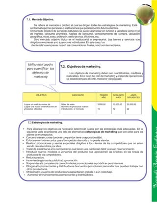 7.1. Mercado Objetivo.

           Se refiere al mercado o público al cual se dirigen todas las estrategias de marketing. Está
       conformado por las personas o instituciones que podrían ser los futuros clientes.
       El mercado objetivo de personas naturales se suele segmentar en función a variables como nivel
       de ingreso, consumo promedio, hábitos de consumo, comportamiento de compra, ubicación
       geográfica, edad, sexo, profesión, estilo de vida, aficiones, etc.
           Otro mercado objetivo típico es el institucional o empresarial. Los bienes y servicios son
       dirigidos a empresas y no a personas individuales. En este caso, los
        clientes de las empresas no son los consumidores finales, sino los intermediarios.




     Utiliza este cuadro
                                       7.2. Objetivos de marketing.
    para cuantificar tus
        objetivos de                          Los objetivos de marketing deben ser cuantificables, medibles y
          marketing                        realizables. En el caso del plan de marketing y el plan de operaciones,
                                           se establecen para el corto, mediano y largo plazo




             OBJETIVO                            INDICADOR               PRIMER       SEGUNDO         AÑOS
                                                                          AÑO           AÑO        SIGUIENTES


 Lograr un nivel de ventas de          Miles de soles                  3,000,00      10,000,00    20,000,00
 Lograr una mayor diversificación de   Número de productos nuevos
 productos ofrecidos                   introducidos el mercado         10            12           22




     7.3 Estrategias de marketing.

?Para alcanzar los objetivos es necesario determinar cuáles son las estrategias más adecuadas. En la
 siguiente tabla se presenta una lista de alternativas estratégicas de marketing que son útiles para los
 planes de econegocios.
Concentrarse en zonas donde el competidor tiene una posición débil.
?
Enfocarse en los mercados que el competidor descuida o no puede atender.
?
? promociones y ventas especiales dirigidas a los clientes de los competidores que no estén
Realizar
 siendo bien atendidos por ellos.
? adelantarse a los competidores que tienen una publicidad débil y escaso reconocimiento.
Tratar de

                                                                                                                     Ucayali Región
Introducir nuevos modelos o versiones del producto que aprovechen las brechas en las líneas de
?
 productos de los competidores.
? precios.
Reducir
Incrementar gastos de publicidad y promoción.
?
Sorprender a la competencia con actividades promocionales esporádicas pero intensas.
?
? a los comerciantes y distribuidores descuentos por volumen para evitar que prueben trabajar con
Otorgar
 otros proveedores.
? a los usuarios del producto una capacitación gratuita o a un costo bajo.
Ofrecer
? el financiamiento a comerciantes y distribuidores.
  Aumentar
 