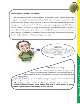Puedes aplicar la siguiente estrategias:

    Que sea competitiva, de sea de posicionamiento, de crecimiento. Es decir, ¿por qué se piensa que
el negocio podrá satisfacer las necesidades del mercado de mejor manera que la competencia?. Por
otro lado ¿el nuevo producto o servicio ofrecido es de mejor calidad pero puede venderse al mismo
precio que los bienes de la competencia?. De la misma forma, la estrategia de precio a utilizar debe ser
a: (corto, mediano y largo plazo), los canales de venta y distribución deben ser estratégicos: ¿Dónde se
piensa ubicar el negocio y por qué en ese lugar en particular?, es decir, existe mayor concentración del
público objetivo, facilidades de localización o distribución, cercanía a la materia prima, disponibilidad
de mano de obra calificada para la tarea a precios, etc. razonables




                                                                          ¡RECUERDA!
                                                         La clave del éxito de un negocio radica en la
                                                       consistencia de sus estrategias, en la claridad de
                                                         sus objetivos y en la capacidad de gestión de
                                                                        sus promotores.




                                                                 7.4. Mezcla de marketing.

                                           Una vez que se han definido el mercado, los objetivos y las
                                 estrategias de marketing, se puede determinar la mezcla de marketing, ello en
                       función al producto, al precio, a la promoción, a la ubicación y a la distribución de los
            bienes o servicios.

                                                                                                                   Ucayali Región
     La definición del producto o servicio que producirá la empresa es una de las fases más importantes del
  plan de econegocios, y requiere de una gran dosis de innovación y creatividad.

 La definición del producto debe considerar los atributos y características del bien o servicio:
 El beneficio principal del producto central. Además, debe tomar en cuenta aspectos de marca,
  empaque, etiquetas, diseño, calidad, garantía, servicios post-venta.
 