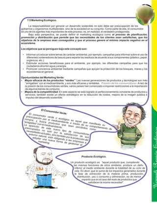 7.5 Marketing Ecológico.

      La responsabilidad por generar un desarrollo sostenible no solo debe ser preocupación de los
gobiernos u organismos multilaterales, sino de la sociedad en su conjunto. Como parte de ella, el consumidor
es uno de los agentes más importantes de este proceso; es, en realidad, el verdadero protagonista.
      Bajo esta perspectiva, se puede definir el marketing ecológico como el proceso de planificación,
promoción y distribución que permite que las necesidades de los clientes sean satisfechas, que los
objetivos de la empresa sean conseguidos y que el proceso genere el mínimo impacto negativo en el
ecosistema.

Los objetivos que se persiguen bajo este concepto son:

 ? y/o educar sobre temas de carácter ambiental, por ejemplo, campañas para informar sobre el uso de
 Informar
 diferentes contenedores de basura para separar los residuos de acuerdo a sus componentes (plástico, papel,
 orgánicos, etc.).
 Estimular acciones beneficiosas para el ambiente, por ejemplo, las diferentes campañas para que los
 ?
 ciudadanos ahorren agua y energía.
 Promover conciencia ambiental mediante campañas que apoyen la protección de los bosques, mares y los
 ?
 ecosistemas en general.

Oportunidades del Marketing Verde:
?eficacia de los productos “verdes”. Las nuevas generaciones de productos y tecnologías son más
  Mayor
  “amigables” con el medioambiente, y son más eficaces y rentables. Presión de los consumidores. A raíz de
  la presión de los consumidores verdes, varios países han comenzado a imponer restricciones a la importación
  de algunos bienes de consumo.
? de la competitividad. En este aspecto se está logrado el perfeccionamiento constante de productos y
  Mejora
  servicios; también existe un efecto estratégico en la reducción de costos, mejora de la imagen pública e
   impulso del desarrollo sostenible.



                 El Cons
                           umidor
      El cons                      Verde:
    preocup    umidor
             a         verde
   compra, ción por el m o ecológico e
                              e                  s aquel
  “amigab y busca pro dioambiente a                         que ma
         les” con            ductos
  La apa          el medio           que se través de su c nifiesta su
                            ambiente           an per
          ric
   preocup ión de este               .                 cibidos omportamiento
           ados n             nuevo                               como       de
    necesid        o                  tipo de
            ades ac solo por la                   consum
                                                           idores
      entorno       tuales              satis
               natural, , sino también p facción de s
         adoptar        está               or la               us
                  una nue obligando a las protección del
                             va form
               marketin
                        g.           a de ge empresas a
                                               stionar
                                                        el



                                                    Producto Ecológico.                                         Ucayali Región
                                          Un producto ecológico es “aquel producto que, cumpliendo
                                            las mismas funciones de otros similares, produce un daño
                                             inferior al medio ambiente durante la totalidad de su ciclo de
                                             vida. Es decir, que la suma de los impactos generados durante
                                             la fase de extracción de la materia prima, producción,
                                                distribución, uso o consumo y eliminación, es de menor
                                                     impacto que en el caso del resto de productos que
                                                           satisfacen la misma necesidad”
 