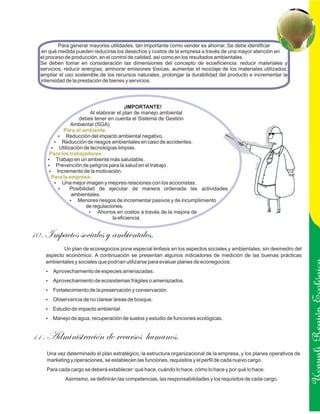 Para generar mayores utilidades, tan importante como vender es ahorrar. Se debe identificar
  en qué medida pueden reducirse los desechos y costos de la empresa a través de una mayor atención en
  el proceso de producción, en el control de calidad, así como en los resultados ambientales.
  Se deben tomar en consideración las dimensiones del concepto de ecoeficiencia: reducir materiales y
  servicios, reducir energías, aminorar emisiones tóxicas, aumentar el reciclaje de los materiales utilizados,
  ampliar el uso sostenible de los recursos naturales, prolongar la durabilidad del producto e incrementar la
  intensidad de la prestación de bienes y servicios.




                                         ¡IMPORTANTE!
                        Al elaborar el plan de manejo ambiental
                   debes tener en cuenta el Sistema de Gestión
               Ambiental (SGA)
           Para el ambiente:
        ?   Reducción del impacto ambiental negativo.
       ?  Reducción de riesgos ambientales en caso de accidentes.
      ?  Utilización de tecnologías limpias.
     Para los trabajadores:
     ? en un ambiente más saludable.
       Trabajo
     ? Prevención de peligros para la salud en el trabajo.
     ?  Incremento de la motivación.
      Para la empresa:
       ?   Una mejor imagen y mejores relaciones con los accionistas.
         ?     Posibilidad de ejecutar de manera ordenada las actividades
               ambientales.
               ? riesgos de incrementar pasivos y de incumplimiento
                  Menores
                       de regulaciones.
                        ? en costos a través de la mejora de
                            Ahorros
                                   la eficiencia.


10 . Impactos sociales y ambientales.
           Un plan de econegocios pone especial énfasis en los aspectos sociales y ambientales, sin desmedro del
    aspecto económico. A continuación se presentan algunos indicadores de medición de las buenas prácticas
    ambientales y sociales que podrían utilizarse para evaluar planes de econegocios:
    Aprovechamiento de especies amenazadas.
    ?

    Aprovechamiento de ecosistemas frágiles o amenazados.
    ?

    Fortalecimiento de la preservación y conservación.
    ?

    Observancia de no clarear áreas de bosque.
    ?

    ? de impacto ambiental.
    Estudio
    ? de agua, recuperación de suelos y estudio de funciones ecológicas.
    Manejo                                                                                                            Ucayali Región
11 . Administración de recursos                 humanos.
    Una vez determinado el plan estratégico, la estructura organizacional de la empresa, y los planes operativos de
    marketing y operaciones, se establecen las funciones, requisitos y el perfil de cada nuevo cargo.
    Para cada cargo se deberá establecer: qué hace, cuándo lo hace, cómo lo hace y por qué lo hace.
            Asimismo, se definirán las competencias, las responsabilidades y los requisitos de cada cargo.
 