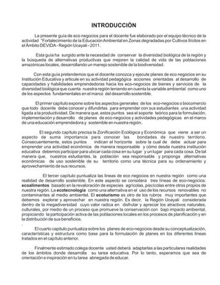 INTRODUCCIÓN
       La presente guía de eco negocios para el docente fue elaborado por el equipo técnico de la
actividad “Fortalecimiento de la Educación Ambiental en Zonas degradadas por Cultivos Ilícitos en
el Ámbito DEVIDA - Región Ucayali - 2011.

       Esta guía ha surgido ante la necesidad de conservar la diversidad biológica de la región y
la búsqueda de alternativas productivas que mejoren la calidad de vida de las poblaciones
amazónicas locales, desarrollando un manejo sostenible de la biodiversidad.

       Con esta guía pretendemos que el docente conozca y ejecute planes de eco negocios en su
Institución Educativa y articule en su actividad pedagógica acciones orientadas al desarrollo de
capacidades y habilidades emprendedoras hacia los eco-negocios de bienes y servicios de la
diversidad biológica que cuenta nuestra región teniendo en cuenta la variable ambiental como uno
de los aspectos fundamentales en el marco del desarrollo sostenible.

        El primer capítulo expone sobre los aspectos generales de los eco-negocios o biocomercio
que todo docente debe conocer y difundirlas para emprender con sus estudiantes una actividad
ligada a la productividad. De manera que, estos puntos sea el soporte teórico para la formulación,
implementación y desarrollo de planes de eco-negocios y actividades pedagógicas en el marco
de una educación emprendedora y sostenible en nuestra región.

         El segundo capítulo precisa la Zonificación Ecológica y Económica que viene a ser un
aspecto de suma importancia para conocer las                 bondades de nuestro territorio.
Consecuentemente, estos puntos        indican el horizonte sobre la cual de debe actuar para
emprender una actividad económica de manera responsable y cómo desde nuestra institución
educativa debemos participar para ubicar cada cosa en su lugar y un lugar para cada cosa. De tal
manera que, nuestros estudiantes, la población sea responsable y proponga alternativas
económicas de uso sostenible de su territorio como una técnica para su ordenamiento y
aprovechamiento de sus recursos.

              El tercer capítulo puntualiza las lineas de eco negocios en nuestra región como una
realidad de desarrollo sostenible. En este aspecto se considera tres líneas de eco-negocios:
ecoalimentos basado en la revaloración de especies agrícolas, piscícolas entre otros propios de
nuestra región. La ecotecnologia como una alternativa en el uso de los recursos renovables no
contaminantes al medio ambientel. El ecoturismo es otro de los rubros muy importantes que
debemos explorar y aprovechar en nuestra región. Es decir, la Región Ucayali considerada
dentro de la megadiversidad cuyo valor radica en disfrutar y apreciar los atractivos naturales,
culturales, por medio de un proceso que promueve la conservación con bajo impacto ambiental,
propiciando la participación activa de las poblaciones locales en los procesos de planificación y en
la distribución de sus beneficios.
.
         El cuarto capitulo puntualiza sobre los planes de eco-negocios desde su conceptualización,
características y estructura como base para la formulación de planes en los diferentes lineas
tratados en el capítulo anterior.

       Finalmente estimado colega docente usted deberá adaptarlas a las particulares realidades
de los ámbitos donde desarrolla su tarea educativa. Por lo tanto, esperamos que sea de
orientación e inspiración en tu tarea abnegada de educar.
 