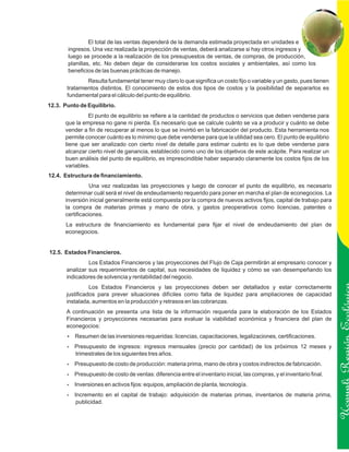 El total de las ventas dependerá de la demanda estimada proyectada en unidades e
       ingresos. Una vez realizada la proyección de ventas, deberá analizarse si hay otros ingresos y
       luego se procede a la realización de los presupuestos de ventas, de compras, de producción,
       planillas, etc. No deben dejar de considerarse los costos sociales y ambientales, así como los
       beneficios de las buenas prácticas de manejo.
               Resulta fundamental tener muy claro lo que significa un costo fijo o variable y un gasto, pues tienen
       tratamientos distintos. El conocimiento de estos dos tipos de costos y la posibilidad de separarlos es
       fundamental para el cálculo del punto de equilibrio.
12.3. Punto de Equilibrio.
               El punto de equilibrio se refiere a la cantidad de productos o servicios que deben venderse para
      que la empresa no gane ni pierda. Es necesario que se calcule cuánto se va a producir y cuánto se debe
      vender a fin de recuperar al menos lo que se invirtió en la fabricación del producto. Esta herramienta nos
      permite conocer cuánto es lo mínimo que debe venderse para que la utilidad sea cero. El punto de equilibrio
      tiene que ser analizado con cierto nivel de detalle para estimar cuánto es lo que debe venderse para
      alcanzar cierto nivel de ganancia, establecido como uno de los objetivos de este acápite. Para realizar un
      buen análisis del punto de equilibrio, es imprescindible haber separado claramente los costos fijos de los
      variables.
12.4. Estructura de financiamiento.
                 Una vez realizadas las proyecciones y luego de conocer el punto de equilibrio, es necesario
      determinar cuál será el nivel de endeudamiento requerido para poner en marcha el plan de econegocios. La
      inversión inicial generalmente está compuesta por la compra de nuevos activos fijos, capital de trabajo para
      la compra de materias primas y mano de obra, y gastos preoperativos como licencias, patentes o
      certificaciones.
      La estructura de financiamiento es fundamental para fijar el nivel de endeudamiento del plan de
      econegocios.


12.5. Estados Financieros.
                Los Estados Financieros y las proyecciones del Flujo de Caja permitirán al empresario conocer y
       analizar sus requerimientos de capital, sus necesidades de liquidez y cómo se van desempeñando los
       indicadores de solvencia y rentabilidad del negocio.
                 Los Estados Financieros y las proyecciones deben ser detallados y estar correctamente
       justificados para prever situaciones difíciles como falta de liquidez para ampliaciones de capacidad
       instalada, aumentos en la producción y retrasos en las cobranzas.
       A continuación se presenta una lista de la información requerida para la elaboración de los Estados
       Financieros y proyecciones necesarias para evaluar la viabilidad económica y financiera del plan de
       econegocios:
       ? de las inversiones requeridas: licencias, capacitaciones, legalizaciones, certificaciones.
       Resumen
       Presupuesto
       ?                de ingresos: ingresos mensuales (precio por cantidad) de los próximos 12 meses y               Ucayali Región
          trimestrales de los siguientes tres años.
       Presupuesto de costo de producción: materia prima, mano de obra y costos indirectos de fabricación.
       ?

       Presupuesto de costo de ventas: diferencia entre el inventario inicial, las compras, y el inventario final.
       ?

       Inversiones en activos fijos: equipos, ampliación de planta, tecnología.
       ?

       Incremento
       ?                en el capital de trabajo: adquisición de materias primas, inventarios de materia prima,
          publicidad.
 