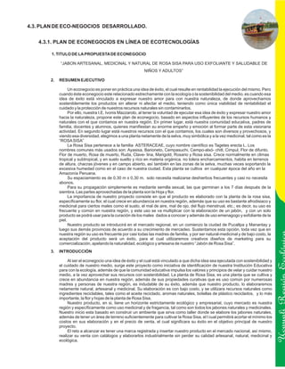 4.3. PLAN DE ECO-NEGOCIOS DESARROLLADO.


   4.3.1. PLAN DE ECONEGOCIOS EN LÍNEA DE ECOTECNOLOGÍAS

       1. TITULO DE LA PROPUESTA DE ECONEGOCIO

            “JABON ARTESANAL, MEDICINAL Y NATURAL DE ROSA SISA PARA USO EXFOLIANTE Y SALUDABLE DE
                                                            NIÑOS Y ADULTOS”

       2.   RESUMEN EJECUTIVO

                  Un econegocio es poner en práctica una idea de éxito, el cual resulte en rentabilidad la ejecución del mismo. Pero
            cuando éste econegocio este relacionado estrechamente con la ecología o la sostenibilidad del medio, es cuando esa
            idea de éxito está vinculado a expresar nuestro amor para con nuestra naturaleza, de donde aprovechamos
            sosteniblemente los productos sin alterar ni afectar el medio, teniendo como única viabilidad de rentabilidad el
            cuidado y la protección de nuestros recursos naturales sin contaminarlos.
                  Por ello, nuestra I.E. Ivonis Mazzarolo, al tener la voluntad de ejecutar esa idea de éxito y expresar nuestro amor
            hacia la naturaleza, propone este plan de econegocio, basado en aspectos influyentes de los recursos humanos y
            naturales con el que contamos en nuestra región. En primer lugar, está nuestra comunidad educativa, padres de
            familia, docentes y alumnos, quienes manifiestan su enorme empeño y emoción al formar parte de esta visionaria
            actividad. En segundo lugar está nuestros recursos con el que contamos, los cuales son diversos y provechosos, y
            viendo esa diversidad, elegimos a una planta netamente de la selva, muy simbólica y a la vez medicinal, tal como es la
            “ROSA SISA”
                  La Rosa Sisa pertenece a la familia ASTERACEAE, cuyo nombre científico es Tagetes erecta L. Los
            nombres comunes más usados son: Ayasisa, Barioneto, Cempasuchi, Cempo-alxó- chitl, Cimpul, Flor de difunto,
            Flor de muerto, Rosa de muerto, Ruda, Clave- lina, Marigold, Rosario y Rosa sisa. Crece normalmente en climas
            tropical y subtropical, y en suelo suelto y rico en materia orgánica, no tolera encharcamientos, habita en terrenos
            de altura, chacras jóvenes y en campo abierto, así también en las zonas de la selva, muchas veces soportando la
            excesiva humedad como en el caso de nuestra ciudad. Esta planta se cultiva en cualquier época del año en la
            Amazonía Peruana.
                  Su espaciamiento es de 0,30 m x 0,30 m. solo necesita realizarse deshierbos frecuentes y casi no necesita
            abonos.
                  Para su propagación simplemente es mediante semilla sexual, las que germinan a los 7 días después de la
            siembra. Las partes aprovechadas de la planta son la Hoja y flor.
                  La importancia de nuestro proyecto consiste en que el producto es elaborado con la planta de la rosa sisa,
            específicamente su flor, el cual crece en abundancia en nuestra región, además que su uso es bastante afrodisiaco y
            medicinal para ciertos males como el susto, el mal de aire, mal de ojo, del flujo menstrual, etc.; es decir, su uso es
            frecuente y común en nuestra región, y este uso se va multiplicar con la elaboración de un jabón, y con un solo
            producto se podrá usar para la curación de los males dados a conocer y además de uso emenagogo y exfoliante de la
            piel.
                  Nuestro producto se introducirá en el mercado regional, en un comienzo la ciudad de Pucallpa y Manantay y
            luego sus demás provincias de acuerdo a su crecimiento de mercadeo. Sustentamos esta opción, toda vez que en
            nuestra región su uso es frecuente por casi todas las madres de familia, y por ser natural-medicinal y de bajo costo, la
            aceptación del producto será un éxito, para el cual utilizaremos creativos diseños de marketing para su
            comercialización, apelando la naturalidad, ecológico y artesana de nuestro “Jabón de Rosa Sisa”.
       3.   INTRODUCCIÓN

                 Al ser el econegocio una idea de éxito y el cual está vinculado a que dicha idea sea ejecutada con sostenibilidad y
            el cuidado de nuestro medio, surge este proyecto como iniciativa de identificación de nuestra Institución Educativa
            para con la ecología, además de que la comunidad educativa impulsa los valores y principios de velar y cuidar nuestro
            medio, a la vez aprovechar sus recursos con sostenibilidad. La planta de Rosa Sisa, es una planta que se cultiva y
            crece en abundancia en nuestra región, además de sus propiedades curativas que es uso común por numerosas
            madres y personas de nuestra región, es indudable de su éxito, además que nuestro producto, lo elaboraremos                 Ucayali Región
            netamente natural, artesanal y medicinal. Su elaboración es con bajo costo, y se utilizara recursos naturales como
            ingredientes reciclables, tales como el aceite reciclado, aromas naturales, botellas de plástico reciclados, y lo más
            importante, la flor y hojas de la planta de Rosa Sisa.
                 Nuestro producto, en si, tiene un horizonte estrictamente ecológico y empresarial, cuyo mercado es nuestra
            región y específicamente como uso medicinal y de fragancia, tal como son todos los jabones naturales y medicinales.
            Nuestro inicio esta basado en construir un ambiente que sirva como taller donde se elabore los jabones naturales,
            además de tener un área de terreno suficientemente para cultivar la Rosa Sisa, el l cual permitirá acortar el mínimo los
            costos en sus elaboración y en el precio de venta, el cual significara su éxito en el objetivo principal de nuestro
            proyecto.
                 El reto a alcanzar es tener una marca registrada y insertar nuestro producto en el mercado nacional, así mismo,
            realizar su venta con catálogos y elaborarlos industrialmente sin perder su calidad artesanal, natural, medicinal y
            ecológica.
 