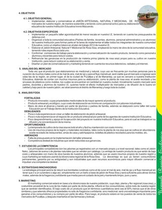 4. OBJETIVOS

    4.1. OBJETIVO GENERAL
         ? Implementar, elaborar y comercializar el JABÓN ARTESANAL, NATURAL Y MEDICINAL DE ROSA SISA, en los
           mercados de nuestra región, de manera sostenible y teniendo como personal activo para su elaboración a la comunidad
           educativa de nuestra Institución Educativa Ivonis Mazzarolo.

    4.2. OBJETIVOS ESPECÍFICOS
         ? Implementar un pequeño taller agroindustrial de menor escala en nuestra I.E. teniendo en cuenta los presupuestos de
           defensa civil.
         ? Organizar a toda la comunidad educativa (Padres de familia, docentes, alumnos, personal administrativo y ex alumnos)
           de nuestra Institución para formar parte en la tarea de implementar el taller todos los integrantes de nuestra comunidad
           Educativa, como un objetivo básico en el plan de trabajo 2012 de nuestra I.E.
         ? el Jabón Artesanal, Natural Y Medicinal De Rosa Sisa, empleando la mano de obra de la comunidad educativa,
           Elaborar
           teniendo roles específicos cada uno.
         ? Conformar comisiones de trabajo para la elaboración y comercialización de nuestro producto, teniendo como personal a
           alumnos y docentes para reducir costos.
         ? Refinanciar las ganancias en la producción de materia prima (planta de rosa sisa) propio para su cultivo en nuestra
           Institución, para reducir costos en su elaboración y venta.
         ? un plan de comercialización y marketing teniendo en cuenta los recursos televisivos, radiales y el Internet.
           Diseñar
         ?
5. ANALISIS DEL MERCADO
        Toda vez que el producto que elaboraremos es medicinal y natural, cuyo uso es frecuente por muchas personas para la
   curación de muchos males como el de mal de aire, mal de ojo y para el flujo menstrual, será viable que el mercado a ingresar será
   odas las de la región, en primer lugar, el de la ciudad de Pucallpa y el de Manantay, ya que es cercano a nuestra Institución
   Educativa. Además de contar con muchos insumos para su elaboración, como la planta de rosa sisa, el aceite reciclado y los
   envases de plásticos como moldes, los cuales se encuentran en cantidad en nuestra ciudad. Inicialmente nuestro mercado será
   padres, docentes y alumnos de nuestra I.E. quienes harán el efecto multiplicador de mercadeo y de difusión de lo bueno en
   calidad y bajo pecio de nuestro jabón, así abarcaremos el distrito de Manantay y luego toda la ciudad.

6. ANALISIS FODA

     FORTALEZAS
     - Producto innovador, cuyas propiedades medicinales le da mayor apremio al producto.
     - Producto artesanal y ecológico, cuyo costo de elaboración es mínimo en comparación con jabones industriales.
     - Mano de obra al alcance y barato por parte de alumnos y padres de familia, además se elaborará como taller del curso
        Educación por el Trabajo dentro de la Institución Educativa.
     DEBILIDADES
     - Poca o nula experiencia en crear un taller de elaboración de jabón artesanal.
     - Poca o nula experiencia en el negocio de un producto artesanal por parte de los agentes de nuestra Institución Educativa.
     - Poco desprendimiento y apoyo en la ejecución del proyecto en nuestra Institución Educativa, para el cual se trabajará en su
        difusión y la concientización de la misma.
     OPORTUNIDADES
     - La temporada de cultivo de la rosa sisa es todo el año y fácil su mantención con costo mínimo.
     - Uso de insumos propios de la región y materiales reciclados, tales como la planta de ros sisa que se cultiva en abundancia,
        aceite reciclado de restaurantes, amas de casa y salchipaperos, botellas de plástico reciclados para los moldes, etc.
     AMENAZAS
     - Falta de presupuesto en la implementación del taller artesanal.
     - Competencia desleal de industrias que verán reducidas sus ganancias.

7. ESTUDIO DE LA COMPETENCIA
        Los principales competidores son los jabones ya registrados con un mercado propio y a nivel nacional, tales como el Jabón
   Neko, Jabones de avena o de plantas naturales que se venden por catalogo. La ventaja de nuestro producto es que serán de bajo
   costo y artesanales con mano de obra barata de nuestros alumnos, además que se usará insumos propios de nuestra región y


                                                                                                                                             Ucayali Región
   cuya marketing se realizara usando la idiosincrasia regional de la Rosa Sisa. La desventaja es que ya tienen consumidores
   permanentes, garantía por su antigüedad y son industriales que usan recursos económicos para mayor difusión comercial e
   impulsar una competencia desleal.

8. ESTRATEGIAS INNOVADORAS
    La estrategia principal será la de relucir sus bondades curativas como el de curar el mal de aire, mal de ojo y el flujo menstrual sin
    tener que ir a un curandero o algo así, simplemente con un baño a base de jabón de Rosa Sisa y será suficiente para aliviar dichos
    males, además de la fragancia y exfoliante que irradia para el cuidado de la piel y mantenerlo limpio, puro y sano.

9. MARKETING
          El marketing comercial estará en base a la idiosincrasia de nuestra población, cuyo dejo, planta y flor regional (rosa sisa), y
   costumbre ancestral de la cura de los males por parte de dicha planta, influirá en los consumidores, sobre todo de nuestra región
   que se sentirán identificados. El bajo costo de un producto que en términos cuantitativos será casi el 50% menos que el de otros
   similares y que además ofrezca propiedades no solo de fragancia o exfoliante, sino medicinal, será una estrategia importante para
   ganarse a los consumidores y su compra por parte de ellos. Para luego, el producto estará en los puestos de venta de todos los
   mercados de Pucallpa, y después insertarlos en las farmacias y boticas.
 