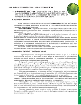 4.3.2. PLAN DE ECONEGOCIOS EN LÍNEA DE ECOALIMENTOS.

    1. DENOMINACIÓN DEL PLAN: “REFORESTACIÓN CON EL ÁRBOL DEL PAN –
       PANDISHO (ARTOCARPUS ALTILIS) EN ZONAS DEGRADADAS DE NUESTRA REGIÓN,
       CON MIRAS A INCREMENTAR LA PRODUCCIÓN DE FRUTOS PARA DARLE UN
       APROVECHAMIENTO EN PANIFICACIÓN” LÍNEA: ECOALIMENTOS.
   2. RESUMEN EJECUTIVO.

              El plan “Reforestación con el Árbol del Pan – Pandisho (Artocarpus altilis) en Zonas Degradadas de
      Nuestra Región, con Miras a Incrementar la Producción de Frutos Para Darle un Aprovechamiento en
      Panificación”; está orientado en 2 ámbitos:
              ÁMBITO AMBIENTAL; se pretende reforestar con plantas de pandisho zonas degradadas por las
      actividades agrícolas y ganaderas con miras a incrementar la producción de frutos de pandisho en un
      mediano plazo.
              ÁMBITO INDUSTRIAL Y NUTRICIONAL; el producto del pan de árbol será procesado en la industria
      de la panificación para competir con el pan comercial, debido a su calidad nutricional.
      Ahora, si tenemos en consideración que el pan es un componente básico de la canasta familiar, la propuesta
      de darle un valor agregado a los frutos del pandisho en panificación, abre las puertas a un sin número de
      posibilidades de éxito empresarial. Ya que la producción actual de las panaderías es de 28 020panes/día y la
      demanda es de 53 986 panes/día, existiendo un déficit en la producción de 25 966 panes/día, déficit que
      pretendemos cubrir con la ejecución del mencionado proyecto.
              Por lo tanto, podemos asegurar sin temor a equivocarnos, que el proyecto presentado es viable desde
      todo punto de vista; si hubiese un oportuno y adecuado financiamiento.

   3. ANÁLISIS DE ENTORNO Y CADENA DE VALOR.

               La región Ucayali cuenta con una gran variedad productos nativos a los que no se les da un
      aprovechamiento adecuado. En la actualidad los frutos del pan de árbol no tienen un aprovechamiento
      nutricional bien definido, a pesar de sus propiedades nutricionales y de su excelente potencial productivo,
      creemos que por falta de conocimiento de sus propiedades.
               En el presente proyecto, revaloramos las propiedades nutricionales del pan de árbol, para darle un
      valor agregado sostenible en panificación. ¿Por qué sostenible? Porque, primero proponemos reforestar
      zonas degradadas por la actividad agrícola y madera, con la finalidad de incrementar a un mediano plazo la
      producción de frutos del pan de árbol; esto garantizaría la producción del ECO-PAN (pan de pandisho), por lo
      tanto la empresa panificadora atendería la demanda del mercado.
               Según la encuesta realizada por los alumnos de la IEAPPY a las panaderías, se encontró que existe
      una oferta de 28 020 panes diarios; estos panes son de característica PAN COMERCIAL. El pan elaborado y
      enriquecido con pandisho no existe en el mercado debido al desconocimiento del valor nutritivo.
               Haciendo un balance entre la oferta y la demanda se determino que existe una demanda de 53 986


                                                                                                                       Ucayali Región
      panes /día y que las panaderías solo producen 28 020 panes/día; por lo tanto existe un déficit de producción
      25 966 panes/día. Nosotros con el presente proyecto pretendemos cubrir este déficit.
               Falta de políticas reales y acciones reales para promover la conciencia por la preservación y el
      consumo del producto natural, escasa y limitada utilización de tecnología de punta, falta de objetivos a largo
      plazo, no existe una promoción de inversiones en el sector debidamente planificada y desconocimiento de la
      real capacidad del sector en la generación de empleos directos e indirectos.
               Todo esto nos posibilita vender a mejores precios, posibilidad de contraer compromisos de
      financiación, posibilidad de suscribir convenios de asistencia técnica y comercialización con organizaciones
      del estado y organismos privados.
 