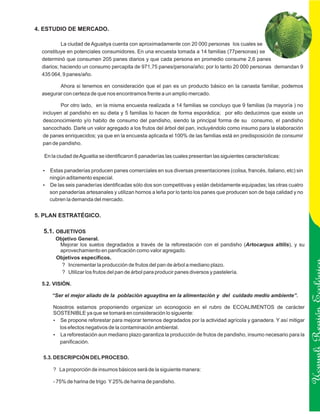 4. ESTUDIO DE MERCADO.

           La ciudad de Aguaitya cuenta con aproximadamente con 20 000 personas los cuales se
  constituye en potenciales consumidores. En una encuesta tomada a 14 familias (77personas) se
  determinò que consumen 205 panes diarios y que cada persona en promedio consume 2,6 panes
  diarios; haciendo un consumo percapita de 971,75 panes/persona/año; por lo tanto 20 000 personas demandan 9
  435 064, 9 panes/año.

         Ahora si tenemos en consideración que el pan es un producto básico en la canasta familiar, podemos
  asegurar con certeza de que nos encontramos frente a un amplio mercado.

          Por otro lado, en la misma encuesta realizada a 14 familias se concluyo que 9 familias (la mayoría ) no
  incluyen al pandisho en su dieta y 5 familias lo hacen de forma esporádica; por ello deducimos que existe un
  desconocimiento y/o habito de consumo del pandisho, siendo la principal forma de su consumo, el pandisho
  sancochado. Darle un valor agregado a los frutos del árbol del pan, incluyéndolo como insumo para la elaboración
  de panes enriquecidos; ya que en la encuesta aplicada el 100% de las familias está en predisposición de consumir
  pan de pandisho.

  En la ciudad de Aguaitia se identificaron 6 panaderías las cuales presentan las siguientes características:

  Estas panaderías producen panes comerciales en sus diversas presentaciones (colisa, francés, italiano, etc) sin
  ?
  ningún aditamento especial.
  De las seis panaderías identificadas sólo dos son competitivas y están debidamente equipadas; las otras cuatro
  ?
  son panaderías artesanales y utilizan hornos a leña por lo tanto los panes que producen son de baja calidad y no
  cubren la demanda del mercado.


5. PLAN ESTRATÉGICO.

  5.1. OBJETIVOS
       Objetivo General.
        Mejorar los suelos degradados a través de la reforestación con el pandisho (Artocarpus altilis), y su
        aprovechamiento en panificación como valor agregado.
       Objetivos específicos.
         ? Incrementar la producción de frutos del pan de árbol a mediano plazo.
         ? Utilizar los frutos del pan de árbol para producir panes diversos y pastelería.

  5.2. VISIÓN.

      “Ser el mejor aliado de la población aguaytina en la alimentación y del cuidado medio ambiente”.

      Nosotros estamos proponiendo organizar un econogocio en el rubro de ECOALIMENTOS de carácter
      SOSTENIBLE ya que se tomará en consideración lo siguiente:
      ? Se propone reforestar para mejorar terrenos degradados por la actividad agrícola y ganadera. Y así mitigar   Ucayali Región
        los efectos negativos de la contaminación ambiental.
      ? La reforestación aun mediano plazo garantiza la producción de frutos de pandisho, insumo necesario para la
        panificación.

  5.3. DESCRIPCIÓN DEL PROCESO.

      ? La proporción de insumos básicos será de la siguiente manera:

      - 75% de harina de trigo Y 25% de harina de pandisho.
 
