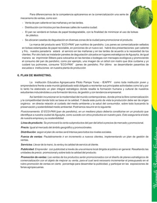 Para diferenciarnos de la competencia aplicaremos en la comercialización una serie de
 mecanismo de ventas, como son:
   - Venta de pan caliente en las mañanas y en las tardes.
   - Distribución con triciclos por las diversas calles de nuestra ciudad.
   - El pan se venderá en bolsas de papel biodegradable, con la finalidad de minimizar el uso de bolsas
     de plástico.
   - Se ubicaran casetas de degustación en diversas zonas de la ciudad para promocionar el producto.
           La marca del producto será “ECO-PAN” pan nutritivo de pandisho. Los panes se comercializarán sellados
   en bolsas estampadas de papel reciclable, en porciones de un nuevo sol, habrá dos presentaciones: pan caliente
   y frío, nuestra panadería estará al servicio en las mañanas y en las tardes de acuerdo a la necesidad de los
   clientes. Por otro lado se instalarán paneles de degustación ubicados en lugares estratégicos de Aguaytía, de igual
   manera se imprimirán Stikers para colocarlos en las tiendas o bodegas con mensajes ecológicos y promoviendo
   el consumo del pan de pandisho; como por ejemplo, una imagen de un árbol con rostro que dice cuídame y yo
   cuidaré tus pulmones, consume “ECO-PAN” panes de pandisho. Por último se desarrollarán pasantías de
   escuelas e instituciones en nuestra planta de producción

6. PLAN DE MARKETING.

         La institución Educativa Agropecuaria Piloto Pampa Yurac - IEAPPY como toda institución joven y
 emprendedora frente a este mundo globalizado está obligado a reorientar sus principales actividades como tal y por
 lo tanto ha elaborado un plan integral estratégico donde resalta la formación humana y cultural de nuestros
 estudiantes induciéndoles a una formación técnica, de gestión y con tendencia empresarial.
         Así también incursionar en la modernidad del mundo contemporáneo, donde prima la libre comercialización
 y la competitividad donde todo se basa en la calidad. Y desde este punto de vista la producción debe ser de origen
 orgánico en directa relación al cuidado del medio ambiente y la salud del consumidor, sobre todo buscando la
 preservación y sostenibilidad medio ambiental. Podríamos resumir en lo siguiente:
 Posicionamiento: El ECO-PAN (pan de pandisho), en un mediano plazo debería constituirse en un producto que
 identifique a nuestra ciudad de Aguaytia, como sucede con otros productos en nuestro país. Esto aseguraría el éxito
 de nuestra empresa y su sostenibilidad.
  Línea de producto: Se promoverá la venta subproductos del pan del árbol a precios de mercado y promocional.
  Precio: Igual al mercado del ámbito geográfico y promociónales.
  Distribución: según el plan de ventas será Intensa para todos los niveles sociales.
 Fuerza de ventas: Paulatinamente ir en incremento a nuevos clientes, implementando un plan de gestión de
 ventas.
  Servicios: Llevar de la mano, la venta y la calidad de servicio al cliente.
 Publicidad: Emprender con publicidad a través de una emisora local dirigida al público en general. Resaltando las

                                                                                                                         Ucayali Región
 unidades de precio promocional y sobre todo la calidad del producto.
 Promoción de ventas: Las ventas de los productos serán promocionados con el diseño de planes estratégicos de
 comercialización con el objeto de mejorar su venta, para el cual será necesario incrementar el presupuesto en el
 rubro promoción de ventas en cierto porcentaje para desarrollar la publicidad, y participar en las exposiciones de
 ferias agropecuarias.
 