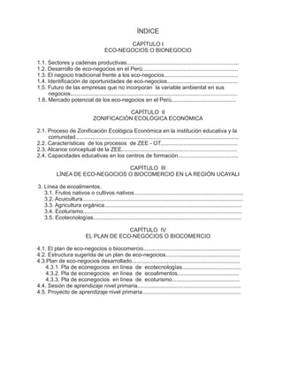 ÍNDICE
                                               CAPÍTULO I
                                        ECO-NEGOCIOS O BIONEGOCIO

1.1. Sectores y cadenas productivas.........................................................................
1.2. Desarrollo de eco-negocios en el Perú..............................................................
1.3. El negocio tradicional frente a los eco-negocios................................................
1.4. Identificación de oportunidades de eco-negocios..............................................
1.5. Futuro de las empresas que no incorporan la variable ambiental en sus
     negocios............................................................................................................
1.6. Mercado potencial de los eco-negocios en el Perú..........................................

                                             CAPÍTULO II
                                 ZONIFICACIÓN ECOLÓGICA ECONÓMICA

2.1. Proceso de Zonificación Ecológica Económica en la institución educativa y la
     comunidad..........................................................................................................
2.2. Características de los procesos de ZEE - OT..................................................
2.3. Alcance conceptual de la ZEE...........................................................................
2.4. Capacidades educativas en los centros de formación.......................................

                                 CAPÍTULO III
           LÍNEA DE ECO-NEGOCIOS O BIOCOMERCIO EN LA REGIÓN UCAYALI

3. Línea de ecoalimentos.
   3.1. Frutos nativos o cultivos nativos.......................................................................
   3.2. Acuicultura........................................................................................................
   3.3. Agricultura orgánica.........................................................................................
   3.4. Ecoturismo.......................................................................................................
   3.5. Ecotecnologías................................................................................................

                                           CAPÍTULO IV
                             EL PLAN DE ECO-NEGOCIOS O BIOCOMERCIO

4.1. El plan de eco-negocios o biocomercio...............................................................
4.2. Estructura sugerida de un plan de eco-negocios................................................
4.3.Plan de eco-negocios desarrollado......................................................................
    4.3.1. Pla de econegocios en línea de ecotecnologías......................................
    4.3.2. Pla de econegocios en línea de ecoalimentos........................................
    4.3.3. Pla de econegocios en línea de ecoturismo............................................
4.4. Sesión de aprendizaje nivel primaria...................................................................
4.5. Proyecto de aprendizaje nivel primaria................................................................
 