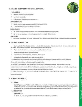 3. ANÁLISIS DE ENTORNO Y CADENA DE VALOR.

  FORTALEZAS
   ?    Material humano 100% disponible.
   ?    Ambiente adecuado.
   ?    Contar con la materia prima a disposición
  OPORTUNIDADES
   ?    Apoyo Técnico desinteresado de la ASOCIACIÓN CIDRA.
   ?    Alianza Estratégica con la Empresa Ricaselva
 DEBILIDADES
   ?    No contar con recursos económicos para el desarrollo del respectivo proyecto.
   ?    No contar con equipos y materiales para la implementación del ambiente.
  AMENAZAS
   ? El cambio inesperado del clima, puesto que para el desarrollo de dicho plan necesitaremos energía solar


4. ESTUDIO DE MERCADO.

       El producto deshidratado se obtiene a través del secado con el aprovechamiento de la energía solar, no
  se añade ningún aditivo químico, tiene las siguientes características:
  ?      Presenta el color, sabor y aroma propios de la fruta tropical fresca.
  ?      No contiene persevantes ni conservantes.
  ?      Concentra su valor nutricional, vitaminas, fibra y agua.
  ?      No requiere refrigeración para su almacenamiento.
  La materia prima es proveniente de cultivos orgánicos certificados que no hacen daño al medio ambiente.
  El mercado potencial son instituciones públicas y privadas.
  De acuerdo a su sondeo de mercado el producto de mayor preferencia es el mix de frutas deshidratadas.
  Los clientes son de nivel económico medio a alto, que consideran la alimentación orgánica como buena y natural y
  que no hacen daño a la salud como la comida chatarra (golosinas y otros).
  La instalación del lugar de producción de las frutas deshidratadas estará dentro de la Institución Educativa en un
  ambiente especial.


5. PLAN ESTRATÉGICO.

   5.1. VISIÓN.                                                                                                          Ucayali Región
         La I.E Agropecuario “El Pimental”, 2012 será una Institución líder en la producción y distribución de “Frutas
         deshidratadas” con un mercado solido dentro de la región con jóvenes competentes en el campo empresarial
         y consientes de preservar de manera sostenible el medio ambiente para una mejor calidad de vida.
      5.2. OBJETIVOS.
         GENERALES:
         ? Producir, procesar y ofertar frutas deshidratadas naturales y de calidad.
 