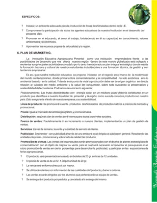 ESPECIFICOS:


  ?     Instalar, un ambiente adecuado para la producción de frutas deshidratadas dentro de la I.E.
   ?    Comprometer la participación de todos los agentes educativos de nuestra Institución en el desarrollo del
        presente plan.
  ?     Promover en el educando, el amor al trabajo; fortaleciendo en él su capacidad en conocimiento, valores
        ambientales y económicos.
  ?     Aprovechar los recursos propios de la localidad y la región.

6. PLAN DE MARKETING.

       La institución Educativa Agropecuaria Pimental como una institución emprendedora frente a las
 posibilidades de desarrollo que nos ofrece nuestra región dentro de este mundo globalizado está obligado a
 reorientar sus principales actividades como tal y por lo tanto ha elaborado un plan integral estratégico donde resalta
 la formación humana y cultural de nuestros estudiantes induciéndoles a una formación técnica, de gestión y con
 tendencia empresarial.
       Es así, que nuestra institución educativa se propone iniciarse en el negocio en el marco de la modernidad
 del mundo contemporáneo, donde prima la libre comercialización y la competitividad no solo ecoómica sino lo
 ambiental basado en la calidad. Y desde este punto de vista la producción debe ser de origen orgánico en directa
 relación al cuidado del medio ambiente y la salud del consumidor, sobre todo buscando la preservación y
 sostenibilidad del ecosistema. Podríamos resumir en lo siguiente:
 Posicionamiento: Las frutas deshidratadas con energía solar, en un mediano plazo debería constituirse en un
 producto que identifique a nuestra localidad de pimental y la región, como sucede con otros productos en nuestro
 país. Esto aseguraría el éxito de nuestra empresa y su sostenibilidad.
 Línea de producto: Se promoverá la venta productos deshidratados de productos nativos a precios de mercado y
 promocional.
  Precio: Igual al mercado del ámbito geográfico y promociónales.
  Distribución: según el plan de ventas será Intensa para todos los niveles sociales.
 Fuerza de ventas: Paulatinamente ir en incremento a nuevos clientes, implementando un plan de gestión de
 ventas.
  Servicios: Llevar de la mano, la venta y la calidad de servicio al cliente.
 Publicidad: Emprender con publicidad a través de una emisora local dirigida al público en general. Resaltando las
 unidades de precio promocional y sobre todo la calidad del producto.
 Promoción de ventas: Las ventas de los productos serán promocionados con el diseño de planes estratégicos de
 comercialización con el objeto de mejorar su venta, para el cual será necesario incrementar el presupuesto en el
 rubro promoción de ventas en cierto porcentaje para desarrollar la publicidad, y participar en las exposiciones de

                                                                                                                          Ucayali Región
 ferias agropecuarias.
  ?     El producto será presentado envasado en bolsitas de 20 gr. en tiras de 12 unidades.
   ?    El precio de venta es de un S/. 1.00 por unidad de 20 gr.
   ?    La venta será en forma directa al por mayor.
   ?    Se utilizará volantes con información de las cualidades del producto y baner a colores.
   ?    Las ventas estarán dirigidos por los alumnos que pertenecerán al equipo de ventas.
   ?    Se entregará el producto por pedidos y cancelado a la entrega del mismo.
 