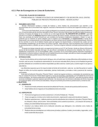 4.3.3. Plan de Econegocios en Línea de Ecoturismo

    1.   TITULO DEL PLAN DE ECO NEGOCIO:
            “PROMOVIENDO EL TURISMO ECOLÓGICO DE ESPARCIMIENTO Y DE RECRECIÓN EN EL CENTRO
                              POBLADO DE PREVISTO PROVINCIA DE PADRE – REGIÓN UCAYALI”


    2.   RESUMEN EJECUTIVO:
              Brindar información turística a través de trípticos y otros medios de comunicación que orienten a los
         excursionistas de la comunidad local, regional, nacional e internacional en la oficina de la agencia turística y por vía
         internet.
              La Provincia de Padre Abad, por ser un lugar privilegiado que presenta variedades de lugares turísticos bellísimos
         con un enorme potencial de recursos naturales en flora, fauna y recursos hídricos que nos permite realizar la pesca de
         aventura. El equipo de trabajo se va a centrar en un solo lugar llamado:“EL ENCANTO DE LA NOVIA”, que está
         ubicado en el caserío de Hidayacu llegando hasta el puente del mismo nombre, entrando por el lado izquierdo, y se
         hace una caminata de treinta minutos por una carretera de herradura totalmente despejado y limpio. Lo que se
         pretende que el visitante se sienta relajado pues el objetivo es la recreación y el esparcimiento a través de la
         observación y la compenetración con la naturaleza y al mismo tiempo que el visitante se sienta desestresado. Muchos
         de los recintos no se lo da el debido impulso para ser lugares de esparcimiento y recreación las cuales son las
         necesidades insatisfechas, por tal motivo nos motivó a brindar estos servicios. Esto se presenta como ocasión para
         su aprovechamiento y difusión ya que no existe en la Provincia ninguna institución avocada exclusivamente a este
         rubro.
              El equipo de trabajo pretende abrir una agencia de turismo en el C.P. de Previsto, donde se ofrezca información
         acerca de las bondades naturales del lugar y la vez ofrecer variedades de artesanía a los visitantes. Así mismo; se
         establecerá cooperación con la municipalidad, ONG y acuerdos con la comunidad quienes ofrecerán hospedaje y
         alimentación a precios módicos; toda esto con la finalidad de promover el lugar, para ello se creará una página web en
         donde los interesados podrán buscar información necesaria.
    3.   INTRODUCCIÓN.
          Hoy por hoy los efectos de la contaminación del agua, aire y el suelo traen consigo diferentes enfermedades en el ser
         humano, esto se suma la explotación desmedida de los recursos naturales (flora y fauna) con la finalidad de generar
         grandes utilidades sin considerar los daños irreparables que ello ocasiona, nuestro país y nuestra región no es ajeno a
         este dilema.
            Las diferentes especies que en la mayoría están al borde de la extinción; cada vez es más frecuente en nuestra
         Región el tráfico de muchas especies maderables, plantas medicinales y animales a vista y paciencia de nuestras
         autoridades.
             Ante esto la Institución Educativa “Ricardo Palma”, viendo los lugares turísticos y variedades de ecosistemas que
         hay en nuestra Provincia de -Padre Abad organizó un grupo de docentes y estudiantes con la finalidad de promover el
         turismo ecológico de manera sostenida en el lugar llamado “EL ENCANTO DE LA NOVIA”, para ello se propuso realizar
         acciones orientadas a generar ingresos aprovechando los recursos que nos brinda la naturaleza de forma mesurada
         sin ocasionar daños en lo mínimo a la naturaleza, más por el contrario procurando su preservación y conserva-ción.
     4. OBJETIVOS.
         4.1. GENERALES:
              ?   Preservar el medio ambiente natural de la localidad de Previsto, a través de la práctica del Ecoturismo.
              ?   Crear hábitos de eco negocios en los pobladores de la comunidad.

         4.2. ESPECIFICOS:


                                                                                                                                    Ucayali Región
              ?   Promover los lugares eco turístico existente en el Centro Poblado de Previsto.
              ?   Crear una agencia turística como medio de promoción, organización y ejecución de este eco negocio.
              ?   Realizar capacitaciones y talleres prácticos para los estudiantes de la institución educativa “Ricardo Palma”
                  en artesanía, dibujo, pintura entre otras actividades como sustento económico, y la creación de fuentes de
                  trabajo y la sostenibilidad del proyecto en el tiempo.
              ?   Construir una maloca dentro de la institución educativa que albergará a los visitantes como medio de
                  comodidad de los turistas.
              ?   Realizar alianzas estratégicas con instituciones privadas y públicas, locales, provinciales y regionales, como
                  medio sostenible del proyecto.
 