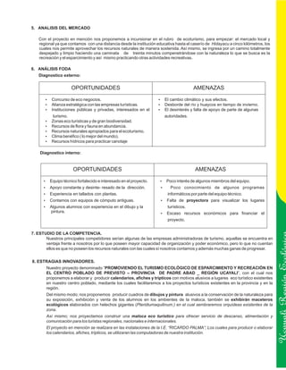 5. ANALISIS DEL MERCADO

   Con el proyecto en mención nos proponemos a incursionar en el rubro de ecoturismo, para empezar: el mercado local y
   regional ya que contamos con una distancia desde la institución educativa hasta el caserío de Hidayacu a cinco kilómetros, los
   cuales nos permite aprovechar los recursos naturales de manera sostenida. Así mismo, se ingresa por un camino totalmente
   despejado y limpio haciendo una caminata de treinta minutos compenetrándose con la naturaleza lo que se busca es la
   recreación y el esparcimiento y así mismo practicando otras actividades recreativas.

6. ANÁLISIS FODA
   Diagnostico externo:


                      OPORTUNIDADES                                                    AMENAZAS

       Concurso de eco negocios.
       ?                                                            El cambio climático y sus efectos.
                                                                    ?
       ? estratégica con las empresas turísticas.
       Alianza                                                      Desborde del río y huaycos en tiempo de invierno.
                                                                    ?
       Instituciones públicas y privadas, interesados en el
       ?                                                            El desinterés y falta de apoyo de parte de algunas
                                                                    ?
           turismo.                                                    autoridades.
       Zonas eco turísticas y de gran biodiversidad.
       ?
       ? de flora y fauna en abundancia.
       Recursos
       ? naturales apropiados para el ecoturismo.
       Recursos
       Clima benéfico ( lo mejor del mundo).
       ?
       ? hídricos para practicar canotaje
       Recursos

    Diagnostico interno:



                      OPORTUNIDADES                                                     AMENAZAS

      ? técnico fortalecido e interesado en el proyecto.
      Equipo                                                         Poco interés de algunos miembros del equipo.
                                                                     ?
      ?constante y desinte- resado de la dirección.
      Apoyo                                                          ?Poco         conocimiento de algunos programas
      Experiencia en tallados con plantas.
      ?                                                                  informáticos por parte del equipo técnico.
      Contamos con equipos de cómputo antiguas.
      ?                                                              Falta de proyectora para visualizar los lugares
                                                                     ?
      ? alumnos con experiencia en el dibujo y la
      Algunos                                                            turísticos.
          pintura.                                                   ? recursos económicos para financiar el
                                                                     Escaso
                                                                         proyecto.


7. ESTUDIO DE LA COMPETENCIA.
       Nuestros principales competidores serían algunas de las empresas administradoras de turismo, aquellas se encuentra en
       ventaja frente a nosotros por lo que poseen mayor capacidad de organización y poder económico, pero lo que no cuentan
       ellos es que no poseen los recursos naturales con las cuales sí nosotros contamos y además muchas ganas de progresar.


8. ESTRAGIAS INNOVADORES.
       Nuestro proyecto denominado “PROMOVIENDO EL TURISMO ECOLÓGICO DE ESPARCIMIENTO Y RECREACIÓN EN
       EL CENTRO POBLADO DE PREVISTO – PROVINCIA DE PADRE ABAD _ REGIÓN UCAYALI”, con el cual nos

                                                                                                                                    Ucayali Región
       proponemos a elaborar y producir calendarios, afiches y trípticos con motivos alusivos a lugares eco turístico existentes
       en nuestro centro poblado, mediante los cuales facilitaremos a los proyectos turísticos existentes en la provincia y en la
       región.
       Del mismo modo; nos proponemos producir cuadros de dibujos y pintura alusivos a la conservación de la naturaleza para
       su exposición, exhibición y venta de los alumnos en los ambientes de la maloca, también se exhibirán maceteros
       ecológicos elaborados con helechos gigantes (Pteridiumaquilinum.) en el cual sembraremos orquídeas existentes de la
       zona.
       Así mismo; nos proyectamos construir una maloca eco turístico para ofrecer servicio de descanso, alimentación y
       comunicación para los turistas regionales, nacionales e internacionales.
       El proyecto en mención se realizara en las instalaciones de la I.E. “RICARDO PALMA”; Los cuales para producir o elaborar
       los calendarios, afiches, trípticos, se utilizaran las computadoras de nuestra institución.
 