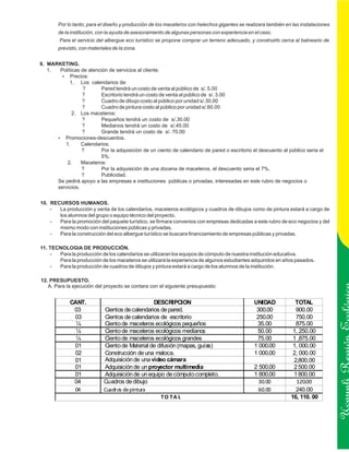 Por lo tanto; para el diseño y producción de los maceteros con helechos gigantes se realizara también en las instalaciones
        de la institución, con la ayuda de asesoramiento de algunas personas con experiencia en el caso.
        Para el servicio del albergue eco turístico se propone comprar un terreno adecuado, y construirlo cerca al balneario de
        previsto, con materiales de la zona.


9. MARKETING.
   1.  Políticas de atención de servicios al cliente.
        ?   Precios:
           1. Los calendarios de:
                 ?       Pared tendrá un costo de venta al público de s/. 5.00
                 ?       Escritorio tendrá un costo de venta al público de s/. 3.00
                 ?       Cuadro de dibujo costo al público por unidad s/.30.00
                 ?       Cuadro de pintura costo al público por unidad s/.60.00
             2. Los maceteros:
                 ?       Pequeños tendrá un costo de s/.30.00
                 ?       Medianos tendrá un costo de s/.45.00
                 ?       Grande tendrá un costo de s/. 70.00
      ?  Promociones-descuentos.
         1.      Calendarios:
                 ?       Por la adquisición de un ciento de calendario de pared o escritorio el descuento al público seria el
                         5%.
          2.     Maceteros:
                 ?       Por la adquisición de una docena de maceteros, el descuento seria el 7%.
                 ?       Publicidad.
      Se pedirá apoyo a las empresas e instituciones públicas o privadas, interesadas en este rubro de negocios o
      servicios.


10. RECURSOS HUMANOS.
    -  La producción y venta de los calendarios, maceteros ecológicos y cuadros de dibujos como de pintura estará a cargo de
       los alumnos del grupo o equipo técnico del proyecto.
    -  Para la promoción del paquete turístico, se firmara convenios con empresas dedicadas a este rubro de eco negocios y del
       mismo modo con instituciones públicas y privadas.
    -  Para la construcción del eco albergue turístico se buscara financiamiento de empresas públicas y privadas.

11. TECNOLOGIA DE PRODUCCIÓN.
    -  Para la producción de los calendarios se utilizaran los equipos de cómputo de nuestra institución educativa.
       Para la producción de los maceteros se utilizará la experiencia de algunos estudiantes adquiridos en años pasados.
    -  Para la producción de cuadros de dibujos y pintura estará a cargo de los alumnos de la institución.

12. PRESUPUESTO.
   A. Para la ejecución del proyecto se contara con el siguiente presupuesto:


             CANT.                               DESCRIPCION                                    UNIDAD            TOTAL
              03             Cientos de calendarios de pared.                                    300.00           900.00
              03             Cientos de calendarios de escritorio                                250.00           750.00
               ¼             Ciento de maceteros ecológicos pequeños                             35.00            875.00
               ¼             Ciento de maceteros ecológicos medianos                             50.00           1, 250.00

                                                                                                                                        Ucayali Región
               ¼             Ciento de maceteros ecológicos grandes                              75.00           1 ,875.00
              01             Ciento de Material de difusión (mapas, guías)                      1 000.00         1, 000.00
              02             Construcción de una maloca.                                        1 000.00         2, 000.00
              01             Adquisición de una video cámara                                                     2,800.00            2 800.0
              01             Adquisición de un proyector multimedia                             2 500.00         2 500.00
              01             Adquisición de un equipo de cómputo completo.                      1 800.00         1 800.00
              04             Cuadros de dibujo                                                    30.00           120.00
              04             Cuadros de pintura                                                   60.00           240.00
                                                     TO TA L                                                    16, 110. 00
 