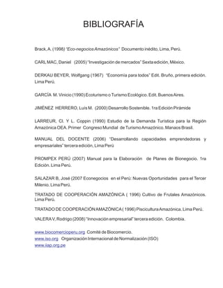 BIBLIOGRAFÍA

Brack, A. (1998) “Eco-negocios Amazónicos” Documento inédito, Lima, Perú.

CARL MAC, Daniel (2005) “Investigación de mercados” Sexta edición, México.

DERKAU BEYER, Wolfgang (1967) “Economía para todos” Edit. Bruño, primera edición.
Lima Perú.

GARCÍA M. Vinicio (1990) Ecoturismo o Turismo Ecológico. Edit. Buenos Aires.

JIMÉNEZ HERRERO, Luís M. (2000) Desarrollo Sostenible. 1ra Edición Pirámide

LARREUR, Cl. Y L. Coppin (1990) Estudio de la Demanda Turística para la Región
Amazónica OEA. Primer Congreso Mundial de Turismo Amazónico. Manaos Brasil.

MANUAL DEL DOCENTE (2006) “Desarrollando capacidades emprendedoras y
empresariales” tercera edición, Lima Perú

PROMPEX PERÚ (2007) Manual para la Elaboración de Planes de Bionegocio. 1ra
Edición. Lima Perú.

SALAZAR B, José (2007 Econegocios en el Perú: Nuevas Oportunidades para el Tercer
Milenio. Lima Perú.

TRATADO DE COOPERACIÓN AMAZÓNICA ( 1996) Cultivo de Frutales Amazónicos.
Lima Perú.

TRATADO DE COOPERACIÓN AMAZÓNICA ( 1996) Piscicultura Amazónica. Lima Perú.

VALERA V, Rodrigo (2008) “Innovación empresarial” tercera edición. Colombia.


www.biocomercioperu.org Comité de Biocomercio.
www.iso.org Organización Internacional de Normalización (ISO)
www.iiap.org.pe
 