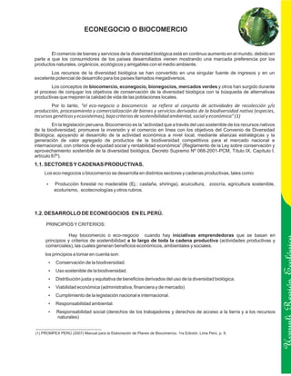ECONEGOCIO O BIOCOMERCIO


        El comercio de bienes y servicios de la diversidad biológica está en continuo aumento en el mundo, debido en
parte a que los consumidores de los países desarrollados vienen mostrando una marcada preferencia por los
productos naturales, orgánicos, ecológicos y amigables con el medio ambiente.
        Los recursos de la diversidad biológica se han convertido en una singular fuente de ingresos y en un
excelente potencial de desarrollo para los países llamados megadiversos.
        Los conceptos de biocomercio, econegocio, bionegocios, mercados verdes y otros han surgido durante
el proceso de conjugar los objetivos de conservación de la diversidad biológica con la búsqueda de alternativas
productivas que mejoren la calidad de vida de las poblaciones locales.
        Por lo tanto, “el eco-negocio o biocomercio se refiere al conjunto de actividades de recolección y/o
producción, procesamiento y comercialización de bienes y servicios derivados de la biodiversidad nativa (especies,
recursos genéticos y ecosistemas), bajo criterios de sostenibilidad ambiental, social y económica” (1)
         En la legislación peruana, Biocomercio es la “actividad que a través del uso sostenible de los recursos nativos
de la biodiversidad, promueve la inversión y el comercio en línea con los objetivos del Convenio de Diversidad
Biológica; apoyando al desarrollo de la actividad económica a nivel local, mediante alianzas estratégicas y la
generación de valor agregado de productos de la biodiversidad competitivos para el mercado nacional e
internacional, con criterios de equidad social y rentabilidad económica” (Reglamento de la Ley sobre conservación y
aprovechamiento sostenible de la diversidad biológica, Decreto Supremo Nº 068-2001-PCM, Título IX, Capítulo I,
artículo 87º).
1.1. SECTORES Y CADENAS PRODUCTIVAS.
     Los eco-negocios o biocomercio se desarrolla en distintos sectores y cadenas productivas, tales como:

      Producción forestal no maderable (Ej.: castaña, shiringa), acuicultura,
      ?                                                                                         zoocría, agricultura sostenible,
          ecoturismo, ecotecnologías y otros rubros.



1.2. DESARROLLO DE ECONEGOCIOS EN EL PERÚ.

     PRINCIPIOS Y CRITERIOS:

                 Hay biocomercio o eco-negocio cuando hay iniciativas emprendedoras que se basan en
     principios y criterios de sostenibilidad a lo largo de toda la cadena productiva (actividades productivas y
     comerciales), las cuales generan beneficios económicos, ambientales y sociales.
     los principios a tomar en cuenta son:
       Conservación de la biodiversidad.
       ?

       Uso sostenible de la biodiversidad.
       ?

       Distribución justa y equitativa de beneficios derivados del uso de la diversidad biológica.
       ?

       Viabilidad económica (administrativa, financiera y de mercado)
       ?                                                                                                                           Ucayali Región
       Cumplimiento de la legislación nacional e internacional.
       ?

       Responsabilidad ambiental.
       ?

       Responsabilidad social (derechos de los trabajadores y derechos de acceso a la tierra y a los recursos
       ?
            naturales)


(1) PROMPEX PERÚ (2007) Manual para la Elaboración de Planes de Biocomercio. 1ra Edición. Lima Perú. p. 9.
 