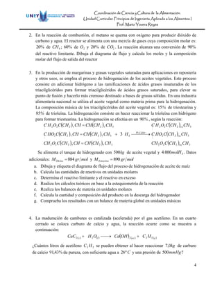 Coordinación de Ciencia y Cultura de la Alimentación.
Unidad Curricular: Principios de Ingeniería Aplicada a los Alimentos I
Prof. Mario Yovera Reyes
4
2. En la reacción de combustión, el metano se quema con oxígeno para producir dióxido de
carbono y agua. El reactor se alimenta con una mezcla de gases cuya composición molar es:
%20 de 4CH ; %60 de 2O y %20 de 2CO . La reacción alcanza una conversión de %90
del reactivo limitante. Dibuja el diagrama de flujo y calcula los moles y la composición
molar del flujo de salida del reactor
3. En la producción de margarinas y grasas vegetales saturadas para aplicaciones en repostería
y otros usos, se emplea el proceso de hidrogenación de los aceites vegetales. Este proceso
consiste en adicionar hidrógeno a las ramificaciones de ácidos grasos insaturados de los
triacilglicéridos para formar triacilglicéridos de ácidos grasos saturados, para elevar su
punto de fusión y hacerlo más cremoso destinado a bases de grasas sólidas. En una industria
alimentaria nacional se utiliza el aceite vegetal como materia prima para la hidrogenación.
La composición másica de los triacilglicéridos del aceite vegetal es: %15 de triestearina y
%85 de trioleína. La hidrogenación consiste en hacer reaccionar la trioleína con hidrógeno
para formar triestearina. La hidrogenación se efectúa en un %90 , según la reacción:
   
   
    3727222
372722
3727222
CHCHCHCHCHCOCH
CHCHCHCHCHCHOC
CHCHCHCHCHCOHC



  CalorPt
H ,
23
 
 
  316222
31622
316222
CHCHCOCH
CHCHCHOC
CHCHCOHC
Se alimenta el tanque de hidrogenado con kg500 de aceite vegetal y 20004 molH. . Datos
adicionales: molgrMOleína 884 y molgrMEstearina 890
a. Dibuja y etiqueta el diagrama de flujo del proceso de hidrogenación de aceite de maíz
b. Calcula las cantidades de reactivos en unidades molares
c. Determina el reactivo limitante y el reactivo en exceso
d. Realiza los cálculos teóricos en base a la estequiometría de la reacción
e. Realiza los balances de materia en unidades molares
f. Calcula la cantidad y composición del producto en la descarga del hidrogenador
g. Comprueba los resultados con un balance de materia global en unidades másicas
4. La maduración de cambures es catalizada (acelerada) por el gas acetileno. En un cuarto
cerrado se coloca carburo de calcio y agua, la reacción ocurre como se muestra a
continuación:
         gacls HCOHCaOHCaC 22222 
¿Cuántos litros de acetileno 22 HC se pueden obtener al hacer reaccionar kg0,7 de carburo
de calcio %43,91 de pureza, con suficiente agua a Cº26 y una presión de mmHg500 ?
 