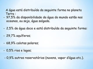 A água está distribuída da seguinte forma no planeta
  Terra :
- 97,5% da disponibilidade da água do mundo estão nos
  oceanos, ou seja, água salgada.

- 2,5% de água doce e está distribuída da seguinte forma:

- 29,7% aquíferos;

- 68,9% calotas polares;

- 0,5% rios e lagos;

- 0,9% outros reservatórios (nuvens, vapor d’água etc.).
 