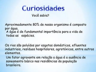 Você sabia?

Aproximadamente 80% de nosso organismo é composto
por água.
 A água é de fundamental importância para a vida de
 todas as espécies.


Os rios são poluídos por esgotos domésticos, efluentes
industriais, resíduos hospitalares, agrotóxicos, entre outros
elementos.
 Um fator agravante em relação a água é a ausência de
 saneamento básico nas residências da população
 brasileira.
 