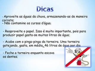 - Aproveite   as águas da chuva, armazenando-as de maneira
correta;
- Não contamine os cursos d’água;

- Reaproveite o papel. Isso é muito importante, pois para
produzir papel gasta-se muitos litros de água;

- Acabe com o pinga-pinga da torneira. Uma torneira
gotejando, gasta, em média, 46 litros de água por dia

- Feche a torneira enquanto escova
os dentes;
 