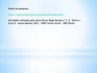 Fonte de pesquisa:

http://www.brasilescola.com/geografia/agua.htm

Atividade realizada pelo aluno Bruno Bego Novaes n°3 6° Série A –
Ciclo II - Aluno Monitor 2012 – EMEF Arthur Alvim – DRE Penha
 