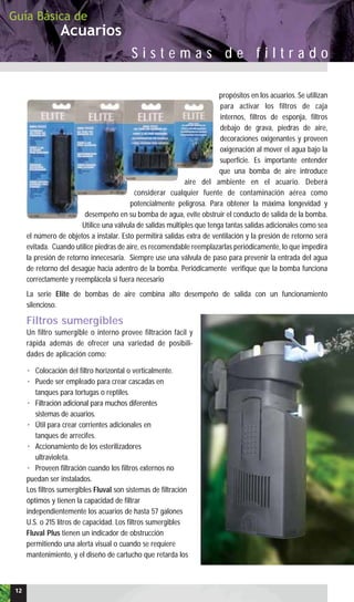 propósitos en los acuarios. Se utilizan
para activar los filtros de caja
internos, filtros de esponja, filtros
debajo de grava, piedras de aire,
decoraciones oxigenantes y proveen
oxigenación al mover el agua bajo la
superficie. Es importante entender
que una bomba de aire introduce
aire del ambiente en el acuario. Deberá
considerar cualquier fuente de contaminación aérea como
potencialmente peligrosa. Para obtener la máxima longevidad y
desempeño en su bomba de agua, evite obstruir el conducto de salida de la bomba.
Utilice una válvula de salidas múltiples que tenga tantas salidas adicionales como sea
el número de objetos a instalar. Esto permitirá salidas extra de ventilación y la presión de retorno será
evitada. Cuando utilice piedras de aire, es recomendable reemplazarlas periódicamente, lo que impedirá
la presión de retorno innecesaria. Siempre use una válvula de paso para prevenir la entrada del agua
de retorno del desagüe hacia adentro de la bomba. Periódicamente verifique que la bomba funciona
correctamente y reemplácela si fuera necesario
La serie Elite de bombas de aire combina alto desempeño de salida con un funcionamiento
silencioso.
Filtros sumergibles
Un filtro sumergible o interno provee filtración fácil y
rápida además de ofrecer una variedad de posibili-
dades de aplicación como:
• Colocación del filtro horizontal o verticalmente.
• Puede ser empleado para crear cascadas en
tanques para tortugas o reptiles.
• Filtración adicional para muchos diferentes
sistemas de acuarios.
• Útil para crear corrientes adicionales en
tanques de arrecifes.
• Accionamiento de los esterilizadores
ultravioleta.
• Proveen filtración cuando los filtros externos no
puedan ser instalados.
Los filtros sumergibles Fluval son sistemas de filtración
óptimos y tienen la capacidad de filtrar
independientemente los acuarios de hasta 57 galones
U.S. o 215 litros de capacidad. Los filtros sumergibles
Fluval Plus tienen un indicador de obstrucción
permitiendo una alerta visual o cuando se requiere
mantenimiento, y el diseño de cartucho que retarda los
Acuarios
Guía Básica de
S i s t e m a s d e f i l t r a d o
12
 