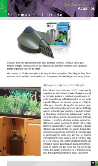 intervalos de servicio. El área del cartucho doble de filtrado permite su reemplazo alterno para
filtración biológica continua y tiene un área adicional para materiales opcionales como esponjas de
filtrado de poliéster o de filtro de carbón.
Otro sistema de filtrado sumergible es la línea de filtros sumergibles Elite Stingray. Estos filtros
combinan diseño con funcionamiento silencioso. Estos proveen filtración biológica, mecánica y química.
Sistemas externos de filtrado
Estos sistemas representan una elección común para la
mayoría de los aficionados de acuarios. El principio general
de operación involucra la entrada de agua del acuario por
medio de un sifón que es filtrada pasándola por uno o más
materiales filtrantes para después regresar en el flujo de
salida que es devuelto a la superficie para proveer oxige-
nación. Existen varias configuraciones de sistemas de filtrado
externos. Una característica importante es que debe ser capaz
de filtrar el agua mecánicamente, biológicamente y química-
mente. Para obtener el efecto máximo del material de filtrado
instalado, es importante seleccionar un diseño que maximice
el tiempo de contacto con el material filtrante. Esto se evalúa
fácilmente cuando se observa como y hacia donde es dirigido
el flujo de agua dentro del filtro. Los acuarios de agua dulce
generalmente requieren una tasa mínima de retorno del agua
de aproximadamente cuatro veces por hora. Los acuarios
marinos funcionan mejor cuando la tasa de retorno de agua
de 7 a 10 veces por hora. Existen excepciones respecto a la
variedad de especies que se tenga, en general, es mejor selec-
cionar un sistema (as) que provea algo más que la tasa
mínima. Esto ayudará a compensar por la declinación de las
tasas de flujo por la acumulación de basura en el sistema.
Acuarios
Guía Básica de
S i s t e m a s d e f i l t r a d o
13
 