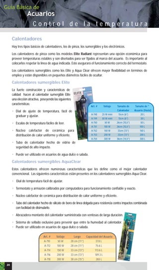 Acuarios
Guía Básica de
C o n t r o l d e l a t e m p e r a t u r a
Calentadores
Hay tres tipos básicos de calentadores, los de pinza, los sumergibles y los electrónicos.
Los calentadores de pinza como los modelos Elite Radiant representan una opción económica para
proveer temperaturas estables y son diseñados para ser fijados al marco del acuario. Es importante al
colocarlos respetar la línea de agua indicada. Esto asegurará el funcionamiento correcto del termostato.
Los calentadores sumergibles como los Elite y Aqua Clear ofrecen mayor flexibilidad en términos de
empleo y están disponibles en pequeños diámetros fáciles de ocultar.
Calentadores sumergibles Elite
La fuerte construcción y características de
calidad hacen al calentador sumergible Elite
una elección atractiva, poseyendo las siguientes
características:
• Dial de ajuste de temperatura, fácil de
graduar y ajustar.
• Escalas de temperatura fáciles de leer.
• Núcleo calefactor de cerámica para
distribución de calor uniforme y eficiente.
• Tubo de calentador hecho de vidrio de
seguridad de alto impacto.
• Puede ser utilizado en acuarios de agua dulce o salada.
Calentadores sumergibles AquaClear
Estos calentadores ofrecen numerosas características que les define como el mejor calentador
convencional. Las siguientes características están presentes en los calentadores sumergibles Aqua Clear.
• Dial de temperatura fácil de ajustar.
• Termostato y armazón calibrados por computadora para funcionamiento confiable y exacto.
• Núcleo calefactor de cerámica para distribución de calor uniforme y eficiente.
• Tubo del calentador hecho de silicato de boro de línea delgada para resistencia contra impactos combinada
con facilidad de disimularlo.
• Abrazadera montante del calentador suministrada con ventosas de larga duración.
• Sistema de sellado exclusivo para prevenir que entre la humedad al calentador.
• Puede ser utilizado en acuarios de agua dulce o salada.
Art. # Vatiaje Tamaño de Tamaño de *
Calentador Acuario (Hasta)
A-748 25 W mini 15cm (6”) 20 L
A-749 50 W mini 15cm (6”) 38 L
A-750 50 W 26cm (10,5”) 50 L
A-751 100 W 26cm (10,5”) 100 L
A-752 150 W 33cm (13”) 150 L
A-753 200 W 33cm (13”) 200 L
A-754 300 W 36cm (14,5”) 300 L
20
Art. # Vatiaje Largo Capacidad del Acuario
A-710 50 W 28 cm (11”) 37.8 L
A-712 100 W 28 cm (11”) 75.6 L
A-714 150 W 33 cm (13”) 113.6 L
A-716 200 W 33 cm (13”) 189.3 L
A-718 300 W 38 cm (15”) 265 L
 