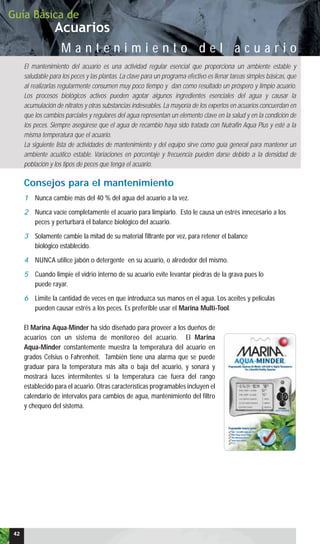 Acuarios
Guía Básica de
M a n t e n i m i e n t o d e l a c u a r i o
El mantenimiento del acuario es una actividad regular esencial que proporciona un ambiente estable y
saludable para los peces y las plantas. La clave para un programa efectivo es llenar tareas simples básicas, que
al realizarlas regularmente consumen muy poco tiempo y dan como resultado un próspero y limpio acuario.
Los procesos biológicos activos pueden agotar algunos ingredientes esenciales del agua y causar la
acumulación de nitratos y otras substancias indeseables. La mayoría de los expertos en acuarios concuerdan en
que los cambios parciales y regulares del agua representan un elemento clave en la salud y en la condición de
los peces. Siempre asegúrese que el agua de recambio haya sido tratada con Nutrafin Aqua Plus y esté a la
misma temperatura que el acuario.
La siguiente lista de actividades de mantenimiento y del equipo sirve como guía general para mantener un
ambiente acuático estable. Variaciones en porcentaje y frecuencia pueden darse debido a la densidad de
población y los tipos de peces que tenga el acuario.
42
Consejos para el mantenimiento
1 Nunca cambie más del 40 % del agua del acuario a la vez.
2 Nunca vacíe completamente el acuario para limpiarlo. Esto le causa un estrés innecesario a los
peces y perturbará el balance biológico del acuario.
3 Solamente cambie la mitad de su material filtrante por vez, para retener el balance
biológico establecido.
4 NUNCA utilice jabón o detergente en su acuario, o alrededor del mismo.
5 Cuando limpie el vidrio interno de su acuario evite levantar piedras de la grava pues lo
puede rayar.
6 Limite la cantidad de veces en que introduzca sus manos en el agua. Los aceites y películas
pueden causar estrés a los peces. Es preferible usar el Marina Multi-Tool.
El Marina Aqua-Minder ha sido diseñado para proveer a los dueños de
acuarios con un sistema de monitoreo del acuario. El Marina
Aqua-Minder constantemente muestra la temperatura del acuario en
grados Celsius o Fahrenheit. También tiene una alarma que se puede
graduar para la temperatura más alta o baja del acuario, y sonará y
mostrará luces intermitentes si la temperatura cae fuera del rango
establecido para el acuario. Otras características programables incluyen el
calendario de intervalos para cambios de agua, mantenimiento del filtro
y chequeo del sistema.
 