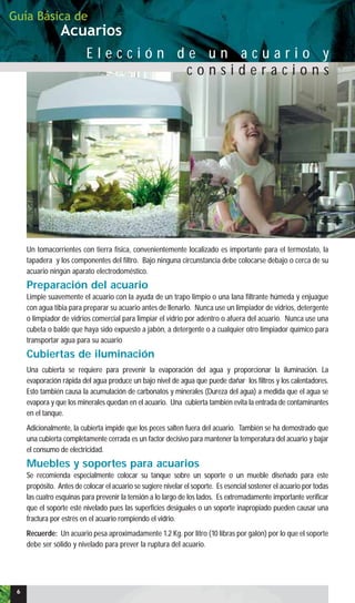 E l e c c i ó n d e u n a c u a r i o y
c o n s i d e r a c i o n s
Un tomacorrientes con tierra física, convenientemente localizado es importante para el termostato, la
tapadera y los componentes del filtro. Bajo ninguna circunstancia debe colocarse debajo o cerca de su
acuario ningún aparato electrodoméstico.
Preparación del acuario
Limpie suavemente el acuario con la ayuda de un trapo limpio o una lana filtrante húmeda y enjuague
con agua tibia para preparar su acuario antes de llenarlo. Nunca use un limpiador de vidrios, detergente
o limpiador de vidrios comercial para limpiar el vidrio por adentro o afuera del acuario. Nunca use una
cubeta o balde que haya sido expuesto a jabón, a detergente o a cualquier otro limpiador químico para
transportar agua para su acuario
Cubiertas de iluminación
Una cubierta se requiere para prevenir la evaporación del agua y proporcionar la iluminación. La
evaporación rápida del agua produce un bajo nivel de agua que puede dañar los filtros y los calentadores.
Esto también causa la acumulación de carbonatos y minerales (Dureza del agua) a medida que el agua se
evapora y que los minerales quedan en el acuario. Una cubierta también evita la entrada de contaminantes
en el tanque.
Adicionalmente, la cubierta impide que los peces salten fuera del acuario. También se ha demostrado que
una cubierta completamente cerrada es un factor decisivo para mantener la temperatura del acuario y bajar
el consumo de electricidad.
Muebles y soportes para acuarios
Se recomienda especialmente colocar su tanque sobre un soporte o un mueble diseñado para este
propósito. Antes de colocar el acuario se sugiere nivelar el soporte. Es esencial sostener el acuario por todas
las cuatro esquinas para prevenir la tensión a lo largo de los lados. Es extremadamente importante verificar
que el soporte esté nivelado pues las superficies desiguales o un soporte inapropiado pueden causar una
fractura por estrés en el acuario rompiendo el vidrio.
Recuerde: Un acuario pesa aproximadamente 1.2 Kg. por litro (10 libras por galón) por lo que el soporte
debe ser sólido y nivelado para prever la ruptura del acuario.
Acuarios
Guía Básica de
6
 