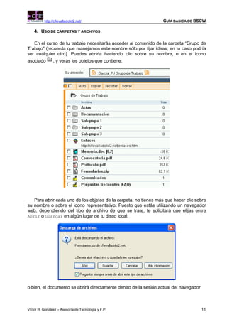 http://cfievalladolid2.net/                             GUÍA BÁSICA DE BSCW

    4. USO DE CARPETAS Y ARCHIVOS

   En el curso de tu trabajo necesitarás acceder al contenido de la carpeta “Grupo de
Trabajo” (recuerda que manejamos este nombre sólo por fijar ideas; en tu caso podría
ser cualquier otro). Puedes abrirla haciendo clic sobre su nombre, o en el icono
asociado        , y verás los objetos que contiene:




   Para abrir cada uno de los objetos de la carpeta, no tienes más que hacer clic sobre
su nombre o sobre el icono representativo. Puesto que estás utilizando un navegador
web, dependiendo del tipo de archivo de que se trate, te solicitará que elijas entre
Abrir o Guardar en algún lugar de tu disco local:




o bien, el documento se abrirá directamente dentro de la sesión actual del navegador:



Víctor R. González – Asesoría de Tecnología y F.P.                                  11
 