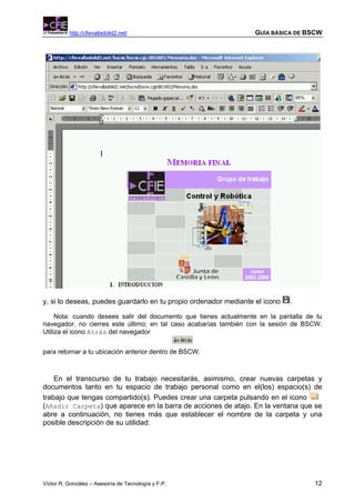 http://cfievalladolid2.net/                             GUÍA BÁSICA DE BSCW




y, si lo deseas, puedes guardarlo en tu propio ordenador mediante el icono   .

     Nota: cuando desees salir del documento que tienes actualmente en la pantalla de tu
navegador, no cierres este último; en tal caso acabarías también con la sesión de BSCW.
Utiliza el icono Atrás del navegador


para retornar a tu ubicación anterior dentro de BSCW.



    En el transcurso de tu trabajo necesitarás, asimismo, crear nuevas carpetas y
documentos tanto en tu espacio de trabajo personal como en el(los) espacio(s) de
trabajo que tengas compartido(s). Puedes crear una carpeta pulsando en el icono
(Añadir Carpeta) que aparece en la barra de acciones de atajo. En la ventana que se
abre a continuación, no tienes más que establecer el nombre de la carpeta y una
posible descripción de su utilidad:




Víctor R. González – Asesoría de Tecnología y F.P.                                   12
 