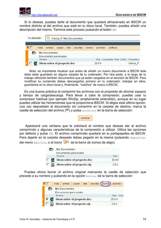 http://cfievalladolid2.net/                                           GUÍA BÁSICA DE BSCW

   Si lo deseas, puedes darle al documento que quedará almacenado en BSCW un
nombre distinto al del archivo que está en tu disco local. También, puedes añadir una
descripción del mismo. Termina este proceso pulsando el botón OK:




        Nota: es importante recalcar que antes de añadir un nuevo documento a BSCW éste
    debe estar guardado en alguna carpeta de tu ordenador. Por otra parte, a lo largo de tu
    trabajo utilizarás también documentos que ya están cargados en el servidor de BSCW. Para
    modificar su contenido debes descargarlos primero en tu ordenador, trabajar en ellos,
    guardarlos en tu disco local y, finalmente, “subirlos” de nuevo a BSCW.

   Es una buena práctica el comprimir los archivos con el propósito de ahorrar espacio
y tiempo de carga/descarga. Para llevar a cabo la compresión, puedes usar tu
compresor habitual (por ejemplo WinZip, ampliamente extendido), aunque en su lugar
puedes utilizar las herramientas que te proporciona BSCW. Si eliges esta última opción,
una vez depositado el documento sin comprimir en la carpeta de destino, marca la
casilla de selección del archivo ( ) y pulsa archivar en la barra de selección:



    Aparecerá una ventana que te solicitará el nombre que deseas dar al archivo
comprimido y algunas características de la compresión a utilizar. Utiliza las opciones
por defecto y pulsa OK. El archivo comprimido quedará en tu portapapeles de BSCW.
Para dejarlo en la carpeta deseada debes pegarlo en la misma (pulsando Depositar
del menú Edición, o el icono                 de la barra de iconos de atajo).




   Puedes ahora borrar el archivo original marcando la casilla de selección que
precede a su nombre y pulsando en la opción borrar de la barra de selección:




Víctor R. González – Asesoría de Tecnología y F.P.                                              14
 