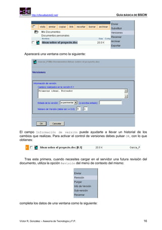 http://cfievalladolid2.net/                            GUÍA BÁSICA DE BSCW




    Aparecerá una ventana como la siguiente:




El campo Información de versión puede ayudarte a llevar un historial de los
cambios que realizas. Para activar el control de versiones debes pulsar OK, con lo que
obtienes:




   Tras esta primera, cuando necesites cargar en el servidor una futura revisión del
documento, utiliza la opción Revisión del menú de contexto del mismo:




completa los datos de una ventana como la siguiente:




Víctor R. González – Asesoría de Tecnología y F.P.                                 16
 
