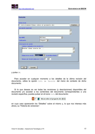 http://cfievalladolid2.net/                         GUÍA BÁSICA DE BSCW




y pulsa OK.


   Para acceder en cualquier momento a los detalles de la última revisión del
documento, utiliza la opción Info de Versión del menú de contexto de dicho
documento.


    Si lo que deseas es ver todas las revisiones (y descripciones) disponibles del
documento y/o acceder a los contenidos del documento correspondientes a una
revisión específica, puedes pulsar en el icono Info del documento:




en cuyo caso aparecerán los “Detalles” sobre el mismo y, lo que nos interesa más
ahora, su “Historia de versiones”:




Víctor R. González – Asesoría de Tecnología y F.P.                             17
 