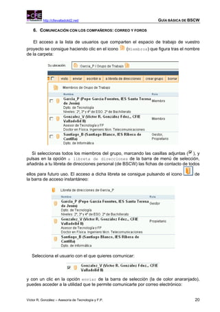 http://cfievalladolid2.net/                               GUÍA BÁSICA DE BSCW

    6. COMUNICACIÓN CON LOS COMPAÑEROS: CORREO Y FOROS

    El acceso a la lista de usuarios que comparten el espacio de trabajo de vuestro
proyecto se consigue haciendo clic en el icono       (Miembros) que figura tras el nombre
de la carpeta:




  Si seleccionas todos los miembros del grupo, marcando las casillas adjuntas ( ), y
pulsas en la opción a libreta de direcciones de la barra de menú de selección,
añadirás a tu libreta de direcciones personal (de BSCW) las fichas de contacto de todos

ellos para futuro uso. El acceso a dicha libreta se consigue pulsando el icono        de
la barra de acceso instantáneo:




   Selecciona el usuario con el que quieres comunicar:




y con un clic en la opción enviar de la barra de selección (la de color anaranjado),
puedes acceder a la utilidad que te permite comunicarte por correo electrónico:


Víctor R. González – Asesoría de Tecnología y F.P.                                    20
 