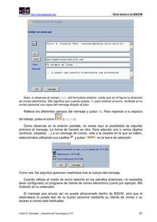 http://cfievalladolid2.net/                                    GUÍA BÁSICA DE BSCW




    Nota: si observas el campo CcO: del formulario anterior, verás que en él figura tu dirección
de correo electrónico. Ello significa que cuando pulses OK para ordenar el envío, recibirás en tu
correo personal una copia del mensaje dirigido al tutor.

    Rellena los diferentes campos del mensaje y pulsa OK. Para regresar a tu espacio

de trabajo, pulsa el icono              (Inicio).

    Como observas en la anterior pantalla, no existe aquí la posibilidad de adjuntar
archivos al mensaje. La forma de hacerlo es otra. Para adjuntar uno o varios objetos
(archivos, carpetas, ...) a un mensaje de correo, vete a la carpeta en la que se hallen,
selecciónalos utilizando sus casillas   y pulsa         en la barra de selección:




Como ves, los adjuntos aparecen reseñados tras el cuerpo del mensaje.

   Cuando utilizas el medio de envío descrito en los párrafos anteriores, no necesitas
tener configurado un programa de cliente de correo electrónico (como por ejemplo, MS
Outlook) en tu ordenador.

   El mensaje que envías así no queda almacenado dentro de BSCW, sino que el
destinatario lo puede leer de su buzón personal mediante su cliente de correo o su
acceso a correo web habituales.


Víctor R. González – Asesoría de Tecnología y F.P.                                            21
 