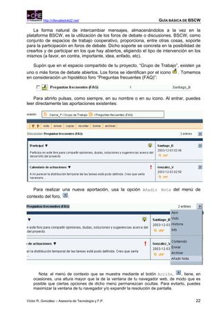 http://cfievalladolid2.net/                                 GUÍA BÁSICA DE BSCW

    La forma natural de intercambiar mensajes, almacenándolos a la vez en la
plataforma BSCW, es la utilización de los foros de debate o discusiones. BSCW, como
conjunto de espacios de trabajo cooperativo, proporciona, entre otras cosas, soporte
para la participación en foros de debate. Dicho soporte se concreta en la posibilidad de
crearlos y de participar en los que hay abiertos, eligiendo el tipo de intervención en los
mismos (a favor, en contra, importante, idea, enfado, etc).

    Supón que en el espacio compartido de tu proyecto, “Grupo de Trabajo”, existen ya
uno o más foros de debate abiertos. Los foros se identifican por el icono       . Tomemos
en consideración un hipotético foro “Preguntas frecuentes (FAQ)”:



    Para abrirlo pulsas, como siempre, en su nombre o en su icono. Al entrar, puedes
leer directamente las aportaciones existentes:




    Para realizar una nueva aportación, usa la opción Añadir Nota del menú de
contexto del foro,          :




      Nota: el menú de contexto que se muestra mediante el botón Acción,         , tiene, en
    ocasiones, una altura mayor que la de la ventana de tu navegador web, de modo que es
    posible que ciertas opciones de dicho menú permanezcan ocultas. Para evitarlo, puedes
    maximizar la ventana de tu navegador y/o expandir la resolución de pantalla.


Víctor R. González – Asesoría de Tecnología y F.P.                                       22
 