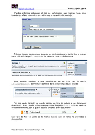http://cfievalladolid2.net/                           GUÍA BÁSICA DE BSCW

   Puedes entonces establecer el tipo de participación que realizas (nota, idea,
importante, a favor, en contra, etc.), el tema y el contenido del mensaje:




  Si lo que deseas es responder a una de las participaciones ya existentes, lo puedes
hacer utilizando la opción Responder del menú de contexto de la misma:




   Para adjuntar archivos a una participación en un foro, usa la opción
Adjuntar/Documento del menú de contexto de la anotación particular elegida:




  Por otra parte, también se puede asociar un foro de debate a un documento
determinado. Para crearlo, no hay más que utilizar la opción Añadir Nota del menú de
contexto del mismo, con lo que se adjunta un foro a dicho documento:



Este tipo de foro se utiliza de la misma manera que los foros no asociados a
documentos.




Víctor R. González – Asesoría de Tecnología y F.P.                                23
 
