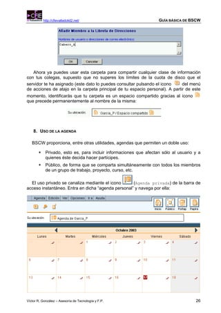 http://cfievalladolid2.net/                              GUÍA BÁSICA DE BSCW




   Ahora ya puedes usar esta carpeta para compartir cualquier clase de información
con tus colegas, supuesto que no superes los límites de la cuota de disco que el
servidor te ha asignado (este dato lo puedes consultar pulsando el icono     del menú
de acciones de atajo en la carpeta principal de tu espacio personal). A partir de este
momento, identificarás que tu carpeta es un espacio compartido gracias al icono
que precede permanentemente al nombre de la misma:




    8. USO DE LA AGENDA

   BSCW proporciona, entre otras utilidades, agendas que permiten un doble uso:

            Privado, esto es, para incluir informaciones que afectan sólo al usuario y a
            quienes éste decida hacer partícipes.
            Público, de forma que se comparta simultáneamente con todos los miembros
            de un grupo de trabajo, proyecto, curso, etc.

  El uso privado se canaliza mediante el icono      (Agenda privada) de la barra de
acceso instantáneo. Entra en dicha “agenda personal” y navega por ella:




Víctor R. González – Asesoría de Tecnología y F.P.                                   26
 