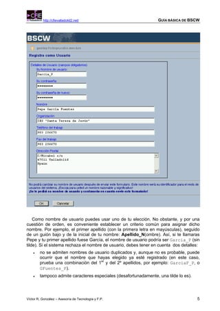 http://cfievalladolid2.net/                             GUÍA BÁSICA DE BSCW




    Como nombre de usuario puedes usar uno de tu elección. No obstante, y por una
cuestión de orden, es conveniente establecer un criterio común para asignar dicho
nombre. Por ejemplo, el primer apellido (con la primera letra en mayúsculas), seguido
de un guión bajo y de la inicial de tu nombre: Apellido_N(ombre). Así, si te llamaras
Pepe y tu primer apellido fuese García, el nombre de usuario podría ser Garcia_P (sin
tilde). Si el sistema rechaza el nombre de usuario, debes tener en cuenta dos detalles:
    •   no se admiten nombres de usuario duplicados y, aunque no es probable, puede
        ocurrir que el nombre que hayas elegido ya esté registrado (en este caso,
        prueba una combinación del 1er y del 2º apellidos, por ejemplo: GarciaF_P, o
        GFuentes_P).
    •   tampoco admite caracteres especiales (desafortunadamente, una tilde lo es).




Víctor R. González – Asesoría de Tecnología y F.P.                                    5
 