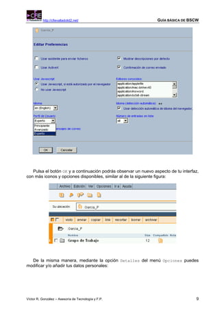 http://cfievalladolid2.net/                            GUÍA BÁSICA DE BSCW




   Pulsa el botón OK y a continuación podrás observar un nuevo aspecto de tu interfaz,
con más iconos y opciones disponibles, similar al de la siguiente figura:




  De la misma manera, mediante la opción Detalles del menú Opciones puedes
modificar y/o añadir tus datos personales:




Víctor R. González – Asesoría de Tecnología y F.P.                                  9
 