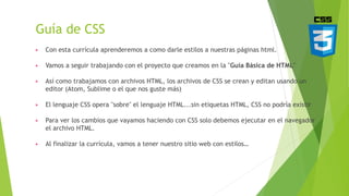 Guía de CSS
▶ Con esta currícula aprenderemos a como darle estilos a nuestras páginas html.
▶ Vamos a seguir trabajando con el proyecto que creamos en la "Guía Básica de HTML"
▶ Así como trabajamos con archivos HTML, los archivos de CSS se crean y editan usando un
editor (Atom, Sublime o el que nos guste más)
▶ El lenguaje CSS opera "sobre" el lenguaje HTML...sin etiquetas HTML, CSS no podría existir
▶ Para ver los cambios que vayamos haciendo con CSS solo debemos ejecutar en el navegador
el archivo HTML.
▶ Al finalizar la currícula, vamos a tener nuestro sitio web con estilos…
 