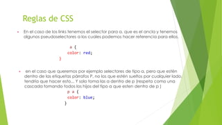 Reglas de CSS
▶ En el caso de los links tenemos el selector para a, que es el ancla y tenemos
algunos pseudoselectores a los cuales podemos hacer referencia para ellos.
a {
color: red;
}
▶ en el caso que queremos por ejemplo selectores de tipo a, pero que estén
dentro de las etiquetas párrafos P, no los que estén sueltos por cualquier lado,
tendría que hacer esto... Y solo toma las a dentro de p (respeta como una
cascada tomando todos los hijos del tipo a que esten dentro de p )
p a {
color: blue;
}
 
