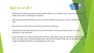 Que es un ID ?
▶ Pensemos en nuestro número de documento (DNI), es un número único que nos identifica…
nadie más tiene un DNI igual al nuestro.
▶ Para los elementos de HTML ocurre lo mismo. Podemos asociarles un único identificador
(id)...
▶ Para que sirve? Para diferenciarlo de los demás elementos!
▶ Cuando queremos diferenciarlo de otros elementos? Cuando queremos darle un estilo
diferente a ese elemento.
▶ Si por ejemplo en nuestra página web tenemos 3 párrafos y solo uno queremos que tenga
letras en color azul, entonces deberíamos identificarlo desde HTML con un nombre único y
luego mediante CSS darle la propiedad del color azul.
 