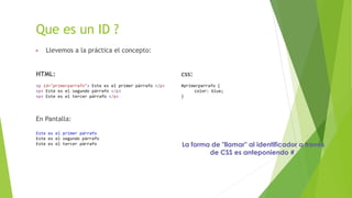 Que es un ID ?
▶ Llevemos a la práctica el concepto:
HTML: css:
<p id="primerparrafo"> Este es el primer párrafo </p> #primerparrafo {
<p> Este es el segundo párrafo </p> color: blue;
<p> Este es el tercer párrafo </p> }
En Pantalla:
Este es el primer párrafo
Este es el segundo párrafo
Este es el tercer párrafo La forma de "llamar" al identificador a través
de CSS es anteponiendo #
 