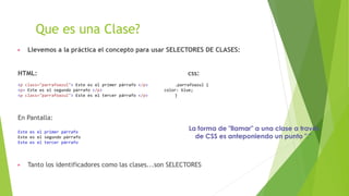 Que es una Clase?
▶ Llevemos a la práctica el concepto para usar SELECTORES DE CLASES:
HTML: css:
<p class="parrafoazul"> Este es el primer párrafo </p> .parrafoazul {
<p> Este es el segundo párrafo </p> color: blue;
<p class="parrafoazul"> Este es el tercer párrafo </p> }
En Pantalla:
Este es el primer párrafo
Este es el segundo párrafo
Este es el tercer párrafo
▶ Tanto los identificadores como las clases...son SELECTORES
La forma de "llamar" a una clase a través
de CSS es anteponiendo un punto "."
 