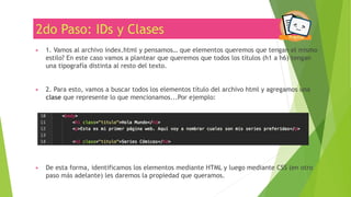 2do Paso: IDs y Clases
▶ 1. Vamos al archivo index.html y pensamos… que elementos queremos que tengan el mismo
estilo? En este caso vamos a plantear que queremos que todos los títulos (h1 a h6) tengan
una tipografía distinta al resto del texto.
▶ 2. Para esto, vamos a buscar todos los elementos título del archivo html y agregamos una
clase que represente lo que mencionamos...Por ejemplo:
▶ De esta forma, identificamos los elementos mediante HTML y luego mediante CSS (en otro
paso más adelante) les daremos la propiedad que queramos.
 