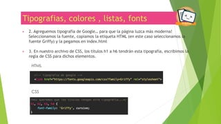 Tipografias, colores , listas, fonts
▶ 2. Agreguemos tipografía de Google… para que la página luzca más moderna!
Seleccionamos la fuente, copiamos la etiqueta HTML (en este caso seleccionamos la
fuente Griffy) y la pegamos en index.html
▶ 3. En nuestro archivo de CSS, los títulos h1 a h6 tendrán esta tipografía, escribimos la
regla de CSS para dichos elementos.
www.chicasprogramadoras.club
HTML
CSS
 